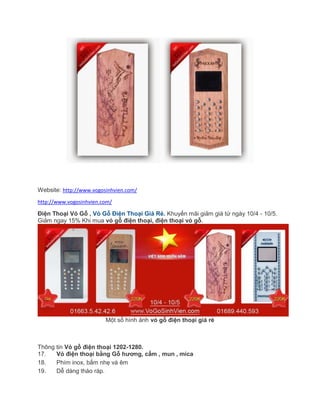 Website: http://www.vogosinhvien.com/
http://www.vogosinhvien.com/
Điện Thoại Vỏ Gỗ , Vỏ Gỗ Điện Thoại Giá Rẻ. Khuyến mãi giảm giá từ ngày 10/4 - 10/5.
Giảm ngay 15% Khi mua vỏ gỗ điện thoại, điện thoại vỏ gỗ.
Một số hình ảnh vỏ gỗ điện thoại giá rẻ
Thông tin Vỏ gỗ điện thoại 1202-1280.
17. Vỏ điện thoại bằng Gỗ hương, cẩm , mun , mica
18. Phím inox, bấm nhẹ và êm
19. Dễ dàng tháo ráp.
 