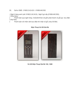 20. Call or SMS : 01663.5.42.42.6 - 01689.440.593
☞Ngã 4 hàng xanh (sdt: 01663.5.42.42.6) , Ngã 5 gò vấp (01689.440.593).
☞Ship hàng :
Thanh toán qua ngân hàng. VoGoSinhVien chuyển phát nhanh vỏ gỗ qua bưu điện
( ship free).
Thanh toán với nhân viên bưu điện khi nhận vỏ gỗ ( ship 30-50k)
Điện Thoại Vỏ Gỗ Giá Rẻ
Vỏ Gỗ Điện Thoại Giá Rẻ 102, 1280
 