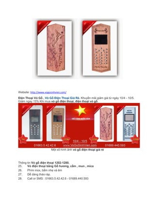 Website: http://www.vogosinhvien.com/
Điện Thoại Vỏ Gỗ , Vỏ Gỗ Điện Thoại Giá Rẻ. Khuyến mãi giảm giá từ ngày 10/4 - 10/5.
Giảm ngay 15% Khi mua vỏ gỗ điện thoại, điện thoại vỏ gỗ.
Một số hình ảnh vỏ gỗ điện thoại giá rẻ
Thông tin Vỏ gỗ điện thoại 1202-1280.
25. Vỏ điện thoại bằng Gỗ hương, cẩm , mun , mica
26. Phím inox, bấm nhẹ và êm
27. Dễ dàng tháo ráp.
28. Call or SMS : 01663.5.42.42.6 - 01689.440.593
 