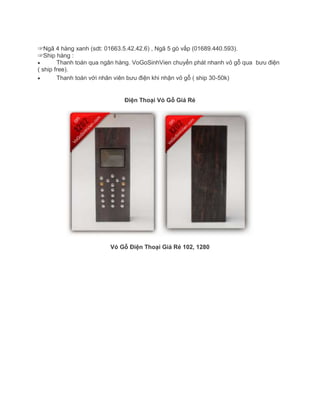 ☞Ngã 4 hàng xanh (sdt: 01663.5.42.42.6) , Ngã 5 gò vấp (01689.440.593).
☞Ship hàng :
Thanh toán qua ngân hàng. VoGoSinhVien chuyển phát nhanh vỏ gỗ qua bưu điện
( ship free).
Thanh toán với nhân viên bưu điện khi nhận vỏ gỗ ( ship 30-50k)
Điện Thoại Vỏ Gỗ Giá Rẻ
Vỏ Gỗ Điện Thoại Giá Rẻ 102, 1280
 