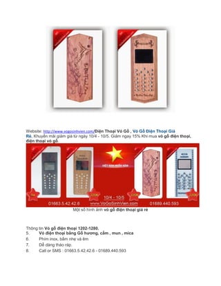 Website: http://www.vogosinhvien.com/Điện Thoại Vỏ Gỗ , Vỏ Gỗ Điện Thoại Giá
Rẻ. Khuyến mãi giảm giá từ ngày 10/4 - 10/5. Giảm ngay 15% Khi mua vỏ gỗ điện thoại,
điện thoại vỏ gỗ.
Một số hình ảnh vỏ gỗ điện thoại giá rẻ
Thông tin Vỏ gỗ điện thoại 1202-1280.
5. Vỏ điện thoại bằng Gỗ hương, cẩm , mun , mica
6. Phím inox, bấm nhẹ và êm
7. Dễ dàng tháo ráp.
8. Call or SMS : 01663.5.42.42.6 - 01689.440.593
 