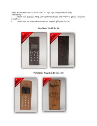 ☞Ngã 4 hàng xanh (sdt: 01663.5.42.42.6) , Ngã 5 gò vấp (01689.440.593).
☞Ship hàng :
Thanh toán qua ngân hàng. VoGoSinhVien chuyển phát nhanh vỏ gỗ qua bưu điện
( ship free).
Thanh toán với nhân viên bưu điện khi nhận vỏ gỗ ( ship 30-50k)
Điện Thoại Vỏ Gỗ Giá Rẻ
Vỏ Gỗ Điện Thoại Giá Rẻ 102, 1280
 