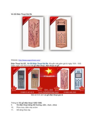 Vỏ Gỗ Điện Thoại Giá Rẻ
Website: http://www.vogosinhvien.com/
Điện Thoại Vỏ Gỗ , Vỏ Gỗ Điện Thoại Giá Rẻ. Khuyến mãi giảm giá từ ngày 10/4 - 10/5.
Giảm ngay 15% Khi mua vỏ gỗ điện thoại, điện thoại vỏ gỗ.
Một số hình ảnh vỏ gỗ điện thoại giá rẻ
Thông tin Vỏ gỗ điện thoại 1202-1280.
9. Vỏ điện thoại bằng Gỗ hương, cẩm , mun , mica
10. Phím inox, bấm nhẹ và êm
11. Dễ dàng tháo ráp.
 