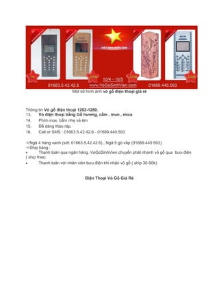 Một số hình ảnh vỏ gỗ điện thoại giá rẻ
Thông tin Vỏ gỗ điện thoại 1202-1280.
13. Vỏ điện thoại bằng Gỗ hương, cẩm , mun , mica
14. Phím inox, bấm nhẹ và êm
15. Dễ dàng tháo ráp.
16. Call or SMS : 01663.5.42.42.6 - 01689.440.593
☞Ngã 4 hàng xanh (sdt: 01663.5.42.42.6) , Ngã 5 gò vấp (01689.440.593).
☞Ship hàng :
Thanh toán qua ngân hàng. VoGoSinhVien chuyển phát nhanh vỏ gỗ qua bưu điện
( ship free).
Thanh toán với nhân viên bưu điện khi nhận vỏ gỗ ( ship 30-50k)
Điện Thoại Vỏ Gỗ Giá Rẻ
 