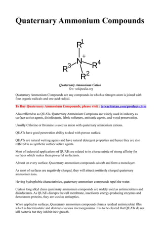 Quaternary Ammonium Compounds
Quaternary Ammonium Compounds are any compounds in which a nitrogen atom is joined with
four organic radicals and one acid radical.
To Buy Quaternary Ammonium Compounds, please visit : tatvachintan.com/products.htm
Also reffered to as QUATs, Quaternary Ammonium Compouns are widely used in industry as
surface-active agents, disinfectants, fabric softeners, antistatic agents, and wood preservation.
Usually Chlorine or Bromine is used as anion with quaternary ammonium cations.
QUATs have good penetration ability to deal with porous surface.
QUATs are natural wetting agents and have natural detergent properties and hence they are also
reffered to as synthetic surface active agents.
Most of industrial applications of QUATs are related to its characteristic of strong affinity for
surfaces which makes them powerful surfactants.
Almost on every surface, Quaternary ammonium compounds adsorb and form a monolayer.
As most of surfaces are negatively charged, they will attract positively charged quaternary
ammonium ions.
Having hydrophobic characteristics, quaternary ammonium compounds repel the water.
Certain long alkyl chain quaternary ammonium compounds are widely used as antimicrobials and
disinfectants. As QUATs disrupts the cell membrane, inactivates energy-producing enzymes and
denaturates proteins, they are used as antiseptics.
When applied to surfaces, Quaternary ammonium compounds form a residual antimicrobial film
which is bacteriostatic and destructs various microorganisms. It is to be cleared that QUATs do not
kill bacteria but they inhibit their growth.
Quaternary Ammonium Cation
Src: wikipedia.org
 