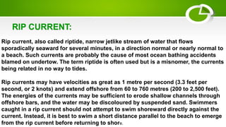 Rip current, also called riptide, narrow jetlike stream of water that flows
sporadically seaward for several minutes, in a direction normal or nearly normal to
a beach. Such currents are probably the cause of most ocean bathing accidents
blamed on undertow. The term riptide is often used but is a misnomer, the currents
being related in no way to tides.
Rip currents may have velocities as great as 1 metre per second (3.3 feet per
second, or 2 knots) and extend offshore from 60 to 760 metres (200 to 2,500 feet).
The energies of the currents may be sufficient to erode shallow channels through
offshore bars, and the water may be discoloured by suspended sand. Swimmers
caught in a rip current should not attempt to swim shoreward directly against the
current. Instead, it is best to swim a short distance parallel to the beach to emerge
from the rip current before returning to shore.
RIP CURRENT:
 