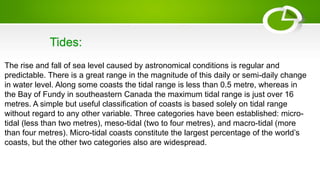 The rise and fall of sea level caused by astronomical conditions is regular and
predictable. There is a great range in the magnitude of this daily or semi-daily change
in water level. Along some coasts the tidal range is less than 0.5 metre, whereas in
the Bay of Fundy in southeastern Canada the maximum tidal range is just over 16
metres. A simple but useful classification of coasts is based solely on tidal range
without regard to any other variable. Three categories have been established: micro-
tidal (less than two metres), meso-tidal (two to four metres), and macro-tidal (more
than four metres). Micro-tidal coasts constitute the largest percentage of the world’s
coasts, but the other two categories also are widespread.
Tides:
 