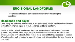 EROISIONAL LANDFORMS
The process of erosion can create different landforms along the
coastline.
Headlands and bays:
Cliffs along the coastline do not erode at the same pace. When a stretch of coastline is
formed from different types of rock, headlands and bays can form.
Bands of soft rock such as clay and sand are weaker therefore they can be eroded
quickly. This process forms bays. A bay is an inlet of the sea where the land curves
inwards, usually with a beach. Hard rock is more resistant to the processes of erosion.
When the softer rock is eroded inwards, the hard rock sticks out into the sea, forming a
headland.
 