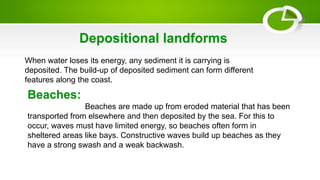 When water loses its energy, any sediment it is carrying is
deposited. The build-up of deposited sediment can form different
features along the coast.
Depositional landforms
Beaches:
Beaches are made up from eroded material that has been
transported from elsewhere and then deposited by the sea. For this to
occur, waves must have limited energy, so beaches often form in
sheltered areas like bays. Constructive waves build up beaches as they
have a strong swash and a weak backwash.
 