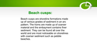 Beach cusps are shoreline formations made
up of various grades of sediment in an arc
pattern. The horns are made up of coarser
material and the embayment contains finer
sediment. They can be found all over the
world and are most noticeable on shorelines
with coarser sediment such as pebble
beaches.
Beach cusps:
 