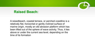 A raisedbeach, coastal terrace, or perched coastline is a
relatively flat, horizontal or gently inclined surface of
marine origin, mostly an old abrasion platform which has
been lifted out of the sphere of wave activity. Thus, it lies
above or under the current sea level, depending on the
time of its formation
Raised Beach:
 
