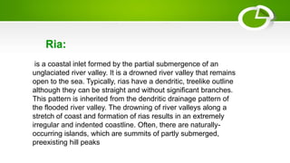 is a coastal inlet formed by the partial submergence of an
unglaciated river valley. It is a drowned river valley that remains
open to the sea. Typically, rias have a dendritic, treelike outline
although they can be straight and without significant branches.
This pattern is inherited from the dendritic drainage pattern of
the flooded river valley. The drowning of river valleys along a
stretch of coast and formation of rias results in an extremely
irregular and indented coastline. Often, there are naturally-
occurring islands, which are summits of partly submerged,
preexisting hill peaks
Ria:
 