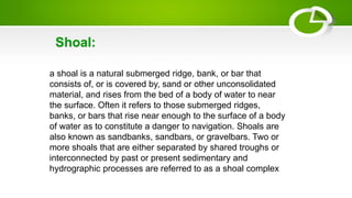 a shoal is a natural submerged ridge, bank, or bar that
consists of, or is covered by, sand or other unconsolidated
material, and rises from the bed of a body of water to near
the surface. Often it refers to those submerged ridges,
banks, or bars that rise near enough to the surface of a body
of water as to constitute a danger to navigation. Shoals are
also known as sandbanks, sandbars, or gravelbars. Two or
more shoals that are either separated by shared troughs or
interconnected by past or present sedimentary and
hydrographic processes are referred to as a shoal complex
Shoal:
 