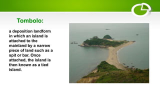 a deposition landform
in which an island is
attached to the
mainland by a narrow
piece of land such as a
spit or bar. Once
attached, the island is
then known as a tied
island.
Tombolo:
 
