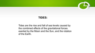 TIDES:
Tides are the rise and fall of sea levels caused by
the combined effects of the gravitational forces
exerted by the Moon and the Sun, and the rotation
of the Earth.
 