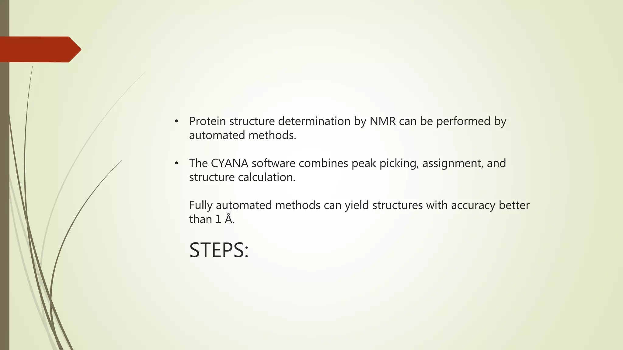 • Protein structure determination by NMR can be performed by
automated methods.
• The CYANA software combines peak picking, assignment, and
structure calculation.
Fully automated methods can yield structures with accuracy better
than 1 Å.
STEPS:
 
