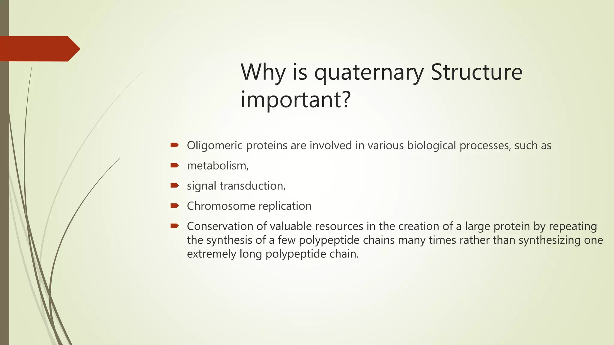 Why is quaternary Structure
important?
 Oligomeric proteins are involved in various biological processes, such as
 metabolism,
 signal transduction,
 Chromosome replication
 Conservation of valuable resources in the creation of a large protein by repeating
the synthesis of a few polypeptide chains many times rather than synthesizing one
extremely long polypeptide chain.
 