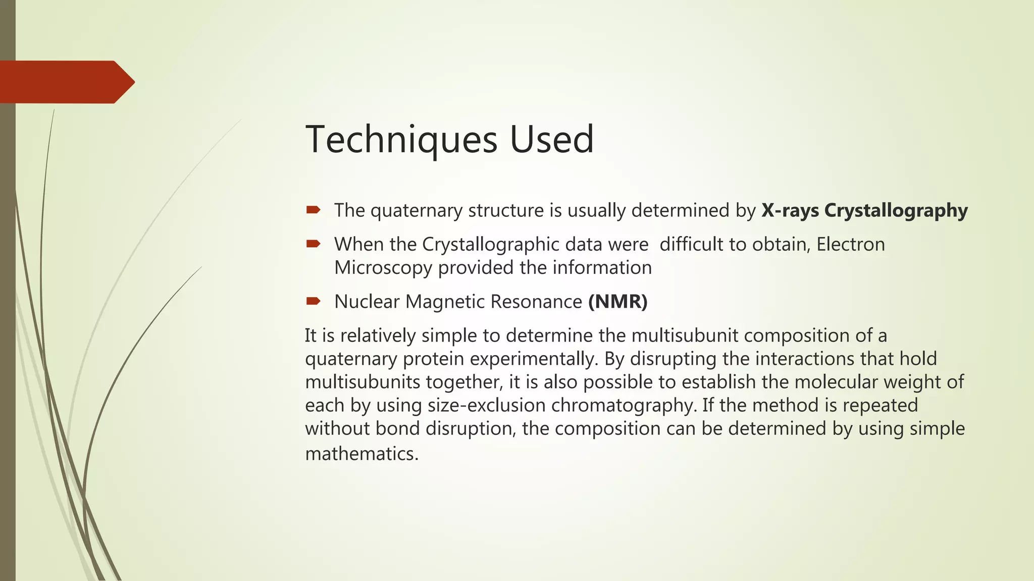 Techniques Used
 The quaternary structure is usually determined by X-rays Crystallography
 When the Crystallographic data were difficult to obtain, Electron
Microscopy provided the information
 Nuclear Magnetic Resonance (NMR)
It is relatively simple to determine the multisubunit composition of a
quaternary protein experimentally. By disrupting the interactions that hold
multisubunits together, it is also possible to establish the molecular weight of
each by using size-exclusion chromatography. If the method is repeated
without bond disruption, the composition can be determined by using simple
mathematics.
 