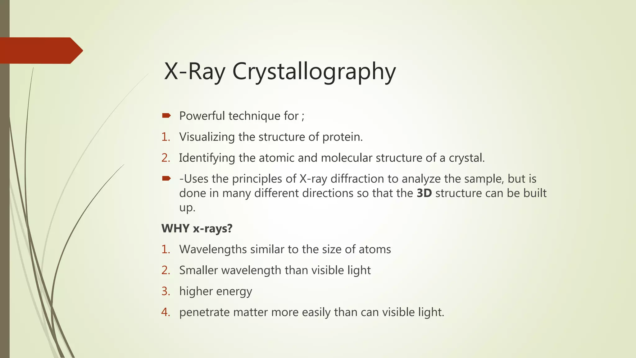 X-Ray Crystallography
 Powerful technique for ;
1. Visualizing the structure of protein.
2. Identifying the atomic and molecular structure of a crystal.
 -Uses the principles of X-ray diffraction to analyze the sample, but is
done in many different directions so that the 3D structure can be built
up.
WHY x-rays?
1. Wavelengths similar to the size of atoms
2. Smaller wavelength than visible light
3. higher energy
4. penetrate matter more easily than can visible light.
 