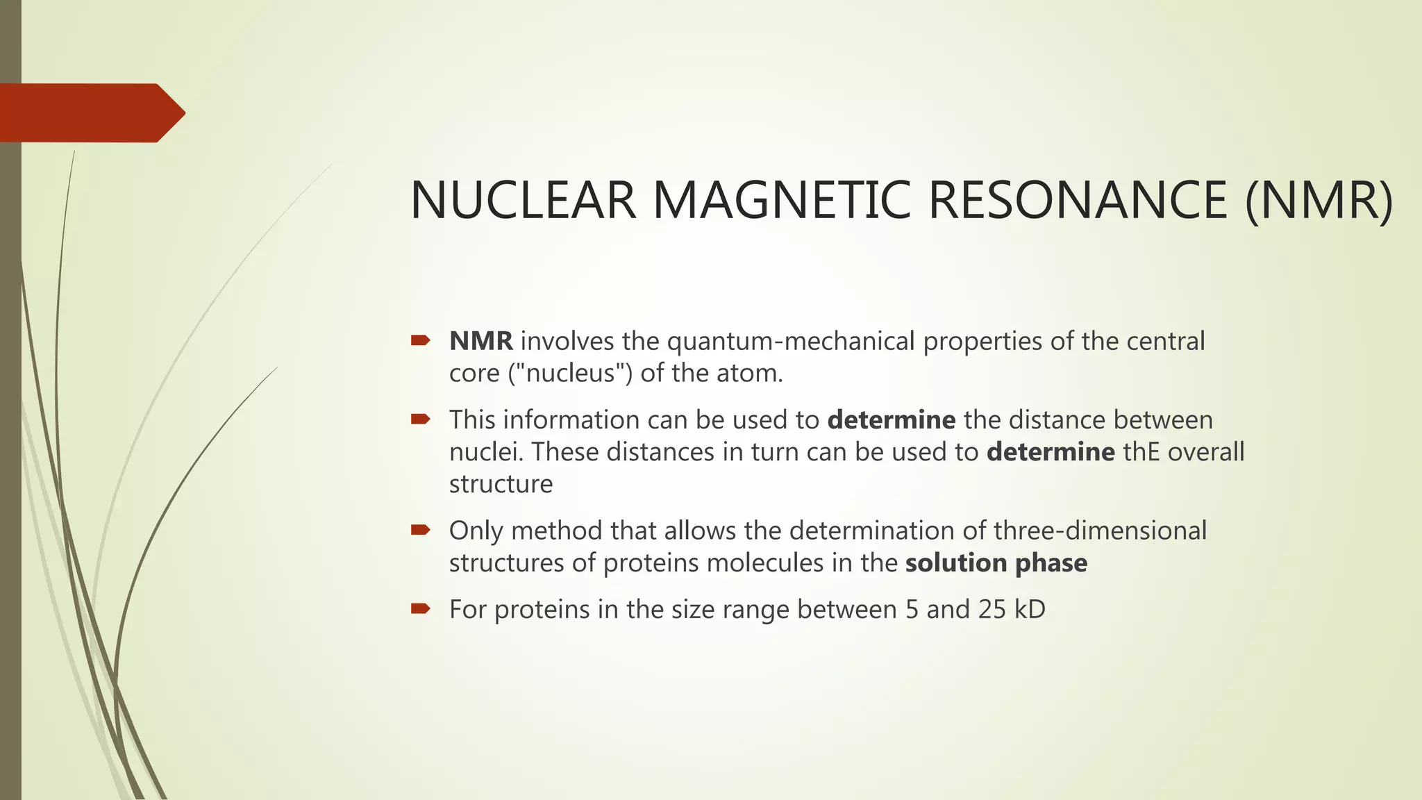 NUCLEAR MAGNETIC RESONANCE (NMR)
 NMR involves the quantum-mechanical properties of the central
core ("nucleus") of the atom.
 This information can be used to determine the distance between
nuclei. These distances in turn can be used to determine thE overall
structure
 Only method that allows the determination of three-dimensional
structures of proteins molecules in the solution phase
 For proteins in the size range between 5 and 25 kD
 
