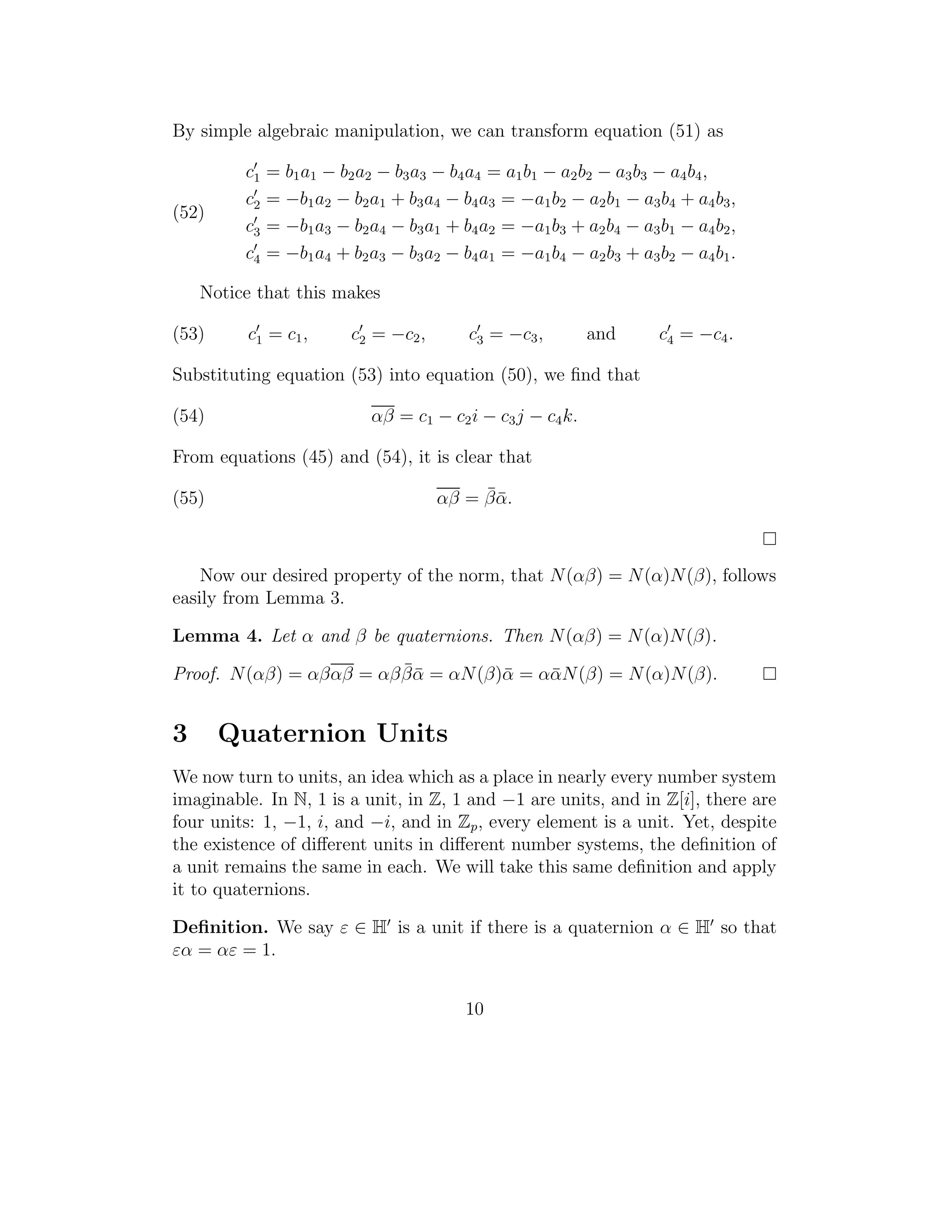 By simple algebraic manipulation, we can transform equation (51) as

         c1   = b 1 a1 − b 2 a2 − b 3 a3 − b 4 a4 = a 1 b 1 − a 2 b 2 − a 3 b 3 − a 4 b 4 ,
         c2   = −b1 a2 − b2 a1 + b3 a4 − b4 a3 = −a1 b2 − a2 b1 − a3 b4 + a4 b3 ,
(52)
         c3   = −b1 a3 − b2 a4 − b3 a1 + b4 a2 = −a1 b3 + a2 b4 − a3 b1 − a4 b2 ,
         c4   = −b1 a4 + b2 a3 − b3 a2 − b4 a1 = −a1 b4 − a2 b3 + a3 b2 − a4 b1 .

    Notice that this makes

(53)     c1 = c 1 ,        c2 = −c2 ,          c3 = −c3 ,         and         c4 = −c4 .

Substituting equation (53) into equation (50), we ﬁnd that

(54)                           αβ = c1 − c2 i − c3 j − c4 k.

From equations (45) and (54), it is clear that

(55)                                          ¯¯
                                         αβ = β α.



    Now our desired property of the norm, that N (αβ) = N (α)N (β), follows
easily from Lemma 3.

Lemma 4. Let α and β be quaternions. Then N (αβ) = N (α)N (β).
                          ¯¯
Proof. N (αβ) = αβαβ = αβ β α = αN (β)¯ = ααN (β) = N (α)N (β).
                                      α    ¯


3      Quaternion Units
We now turn to units, an idea which as a place in nearly every number system
imaginable. In N, 1 is a unit, in Z, 1 and −1 are units, and in Z[i], there are
four units: 1, −1, i, and −i, and in Zp , every element is a unit. Yet, despite
the existence of diﬀerent units in diﬀerent number systems, the deﬁnition of
a unit remains the same in each. We will take this same deﬁnition and apply
it to quaternions.

Deﬁnition. We say ε ∈ H is a unit if there is a quaternion α ∈ H so that
εα = αε = 1.


                                              10
 