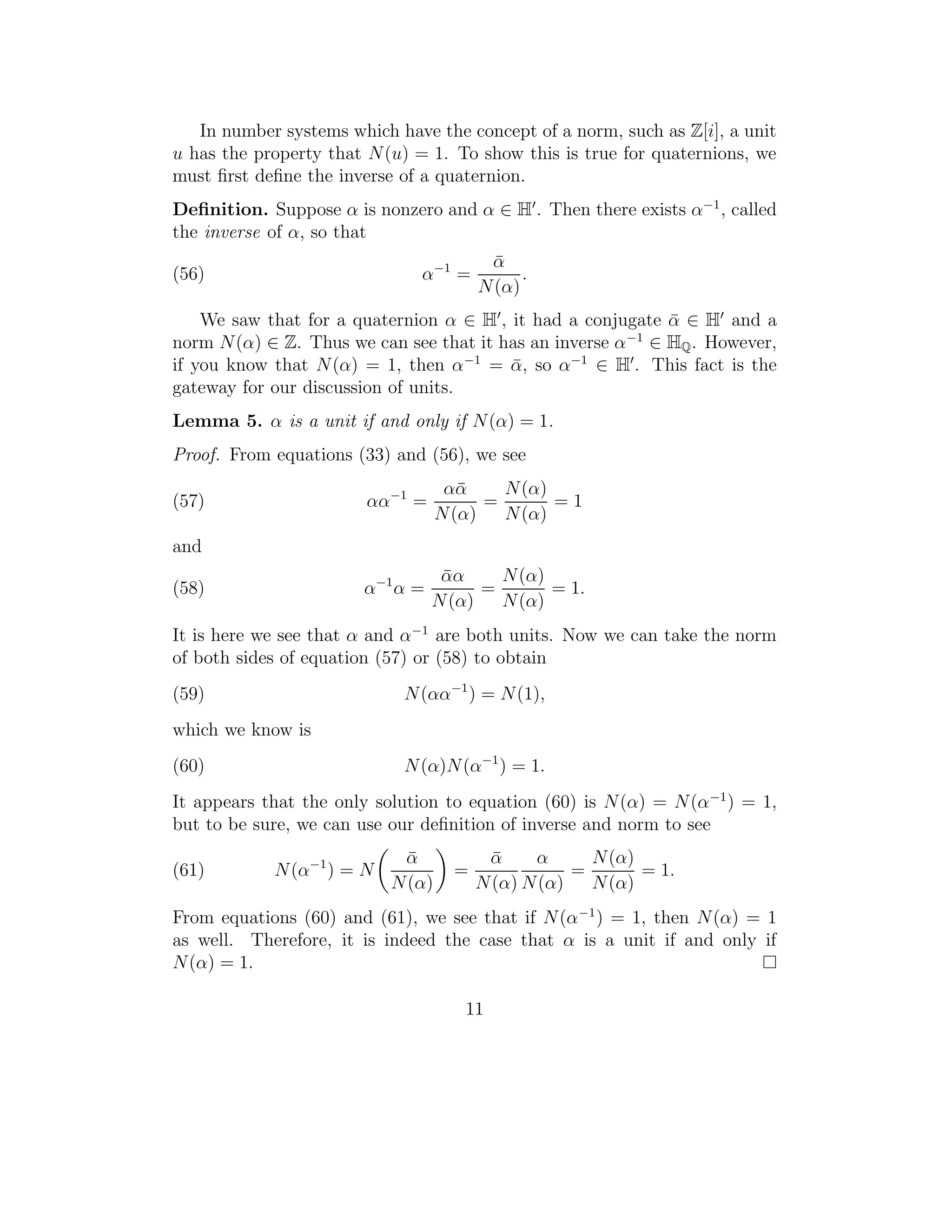 In number systems which have the concept of a norm, such as Z[i], a unit
u has the property that N (u) = 1. To show this is true for quaternions, we
must ﬁrst deﬁne the inverse of a quaternion.
Deﬁnition. Suppose α is nonzero and α ∈ H . Then there exists α−1 , called
the inverse of α, so that
                                          α¯
(56)                           α−1 =           .
                                         N (α)
    We saw that for a quaternion α ∈ H , it had a conjugate α ∈ H and a
                                                             ¯
norm N (α) ∈ Z. Thus we can see that it has an inverse α−1 ∈ HQ . However,
if you know that N (α) = 1, then α−1 = α, so α−1 ∈ H . This fact is the
                                         ¯
gateway for our discussion of units.
Lemma 5. α is a unit if and only if N (α) = 1.
Proof. From equations (33) and (56), we see
                                    αα¯    N (α)
(57)                    αα−1 =           =       =1
                                   N (α)   N (α)
and
                                   αα
                                   ¯      N (α)
(58)                    α−1 α =         =       = 1.
                                  N (α)   N (α)
It is here we see that α and α−1 are both units. Now we can take the norm
of both sides of equation (57) or (58) to obtain
(59)                         N (αα−1 ) = N (1),
which we know is
(60)                         N (α)N (α−1 ) = 1.
It appears that the only solution to equation (60) is N (α) = N (α −1 ) = 1,
but to be sure, we can use our deﬁnition of inverse and norm to see
                            α¯            α¯    α      N (α)
(61)        N (α−1 ) = N             =               =       = 1.
                           N (α)         N (α) N (α)   N (α)
From equations (60) and (61), we see that if N (α−1 ) = 1, then N (α) = 1
as well. Therefore, it is indeed the case that α is a unit if and only if
N (α) = 1.

                                      11
 