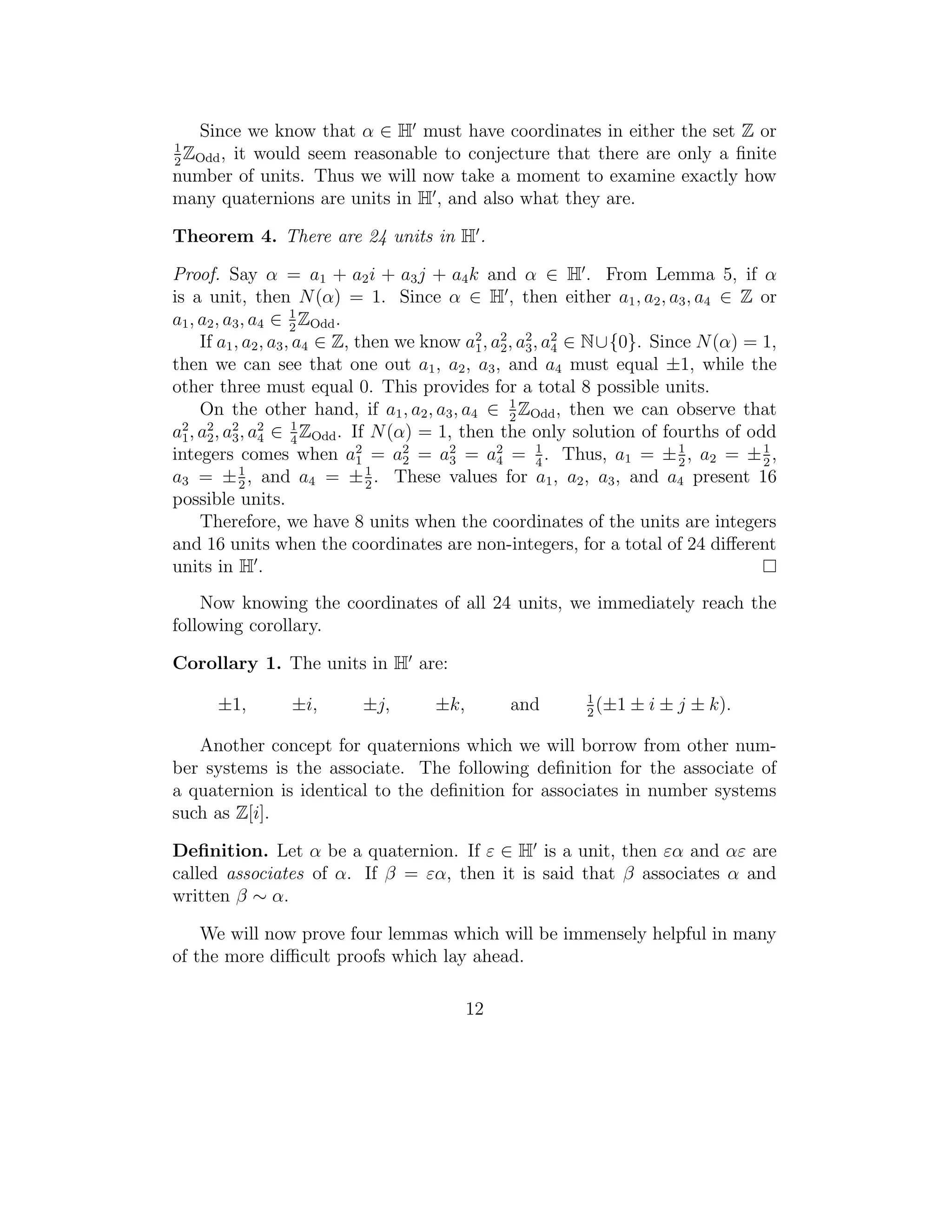 Since we know that α ∈ H must have coordinates in either the set Z or
1
  Z ,
2 Odd
       it would seem reasonable to conjecture that there are only a ﬁnite
number of units. Thus we will now take a moment to examine exactly how
many quaternions are units in H , and also what they are.

Theorem 4. There are 24 units in H .

Proof. Say α = a1 + a2 i + a3 j + a4 k and α ∈ H . From Lemma 5, if α
is a unit, then N (α) = 1. Since α ∈ H , then either a1 , a2 , a3 , a4 ∈ Z or
a1 , a2 , a3 , a4 ∈ 1 ZOdd .
                      2
     If a1 , a2 , a3 , a4 ∈ Z, then we know a2 , a2 , a2 , a2 ∈ N∪{0}. Since N (α) = 1,
                                             1 2 3 4
then we can see that one out a1 , a2 , a3 , and a4 must equal ±1, while the
other three must equal 0. This provides for a total 8 possible units.
     On the other hand, if a1 , a2 , a3 , a4 ∈ 1 ZOdd , then we can observe that
                                                    2
a1 , a2 , a2 , a2 ∈ 1 ZOdd . If N (α) = 1, then the only solution of fourths of odd
  2
      2 3 4            4
integers comes when a2 = a2 = a2 = a2 = 1 . Thus, a1 = ± 1 , a2 = ± 1 ,
                               1     2    3       4       4               2          2
a3 = ± 1 , and a4 = ± 1 . These values for a1 , a2 , a3 , and a4 present 16
            2                    2
possible units.
     Therefore, we have 8 units when the coordinates of the units are integers
and 16 units when the coordinates are non-integers, for a total of 24 diﬀerent
units in H .
    Now knowing the coordinates of all 24 units, we immediately reach the
following corollary.

Corollary 1. The units in H are:
                                                           1
      ±1,        ±i,       ±j,       ±k,        and        2
                                                             (±1   ± i ± j ± k).

   Another concept for quaternions which we will borrow from other num-
ber systems is the associate. The following deﬁnition for the associate of
a quaternion is identical to the deﬁnition for associates in number systems
such as Z[i].

Deﬁnition. Let α be a quaternion. If ε ∈ H is a unit, then εα and αε are
called associates of α. If β = εα, then it is said that β associates α and
written β ∼ α.

    We will now prove four lemmas which will be immensely helpful in many
of the more diﬃcult proofs which lay ahead.

                                           12
 
