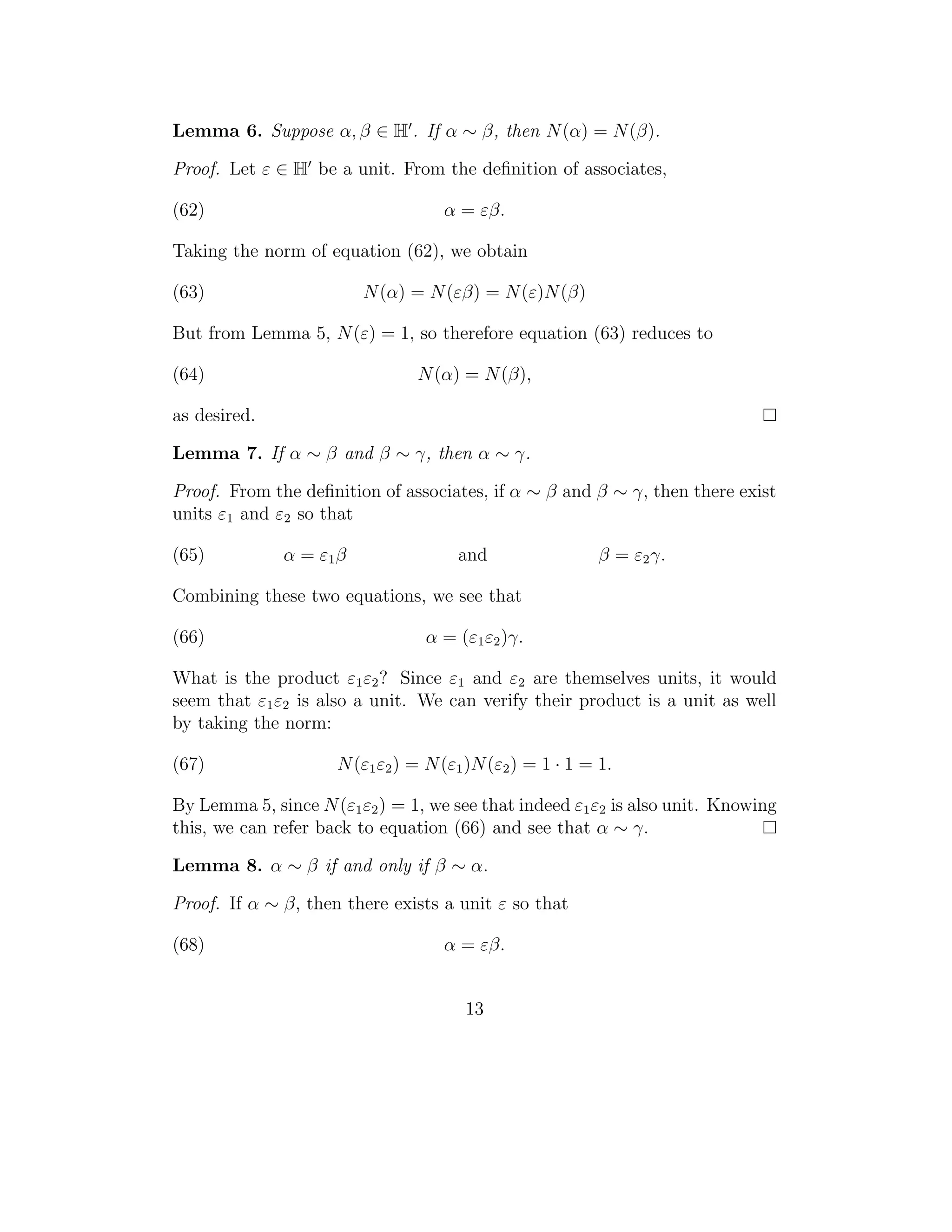 Lemma 6. Suppose α, β ∈ H . If α ∼ β, then N (α) = N (β).

Proof. Let ε ∈ H be a unit. From the deﬁnition of associates,

(62)                                α = εβ.

Taking the norm of equation (62), we obtain

(63)                     N (α) = N (εβ) = N (ε)N (β)

But from Lemma 5, N (ε) = 1, so therefore equation (63) reduces to

(64)                            N (α) = N (β),

as desired.

Lemma 7. If α ∼ β and β ∼ γ, then α ∼ γ.

Proof. From the deﬁnition of associates, if α ∼ β and β ∼ γ, then there exist
units ε1 and ε2 so that

(65)          α = ε1 β                and                  β = ε2 γ.

Combining these two equations, we see that

(66)                             α = (ε1 ε2 )γ.

What is the product ε1 ε2 ? Since ε1 and ε2 are themselves units, it would
seem that ε1 ε2 is also a unit. We can verify their product is a unit as well
by taking the norm:

(67)                 N (ε1 ε2 ) = N (ε1 )N (ε2 ) = 1 · 1 = 1.

By Lemma 5, since N (ε1 ε2 ) = 1, we see that indeed ε1 ε2 is also unit. Knowing
this, we can refer back to equation (66) and see that α ∼ γ.

Lemma 8. α ∼ β if and only if β ∼ α.

Proof. If α ∼ β, then there exists a unit ε so that

(68)                                α = εβ.


                                       13
 