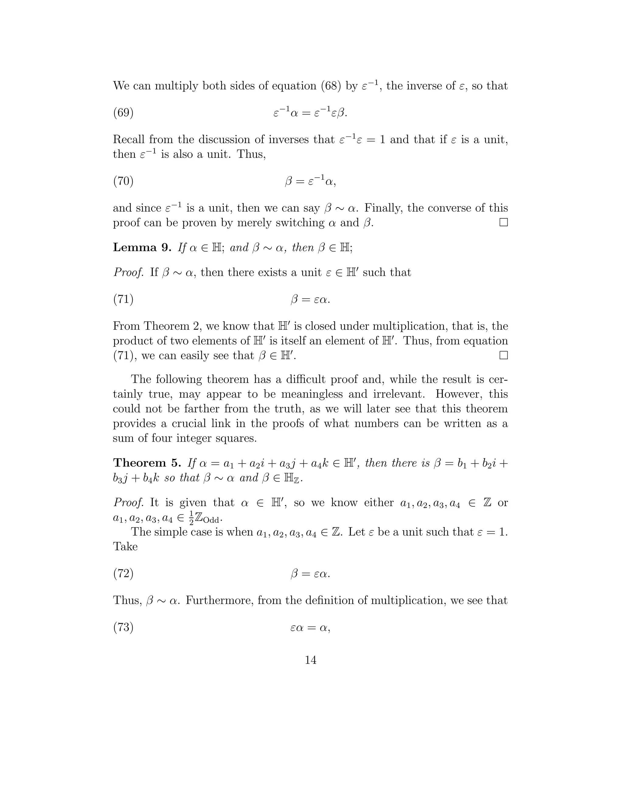 We can multiply both sides of equation (68) by ε−1 , the inverse of ε, so that

(69)                              ε−1 α = ε−1 εβ.

Recall from the discussion of inverses that ε−1 ε = 1 and that if ε is a unit,
then ε−1 is also a unit. Thus,

(70)                                β = ε−1 α,

and since ε−1 is a unit, then we can say β ∼ α. Finally, the converse of this
proof can be proven by merely switching α and β.

Lemma 9. If α ∈ H; and β ∼ α, then β ∈ H;

Proof. If β ∼ α, then there exists a unit ε ∈ H such that

(71)                                 β = εα.

From Theorem 2, we know that H is closed under multiplication, that is, the
product of two elements of H is itself an element of H . Thus, from equation
(71), we can easily see that β ∈ H .
    The following theorem has a diﬃcult proof and, while the result is cer-
tainly true, may appear to be meaningless and irrelevant. However, this
could not be farther from the truth, as we will later see that this theorem
provides a crucial link in the proofs of what numbers can be written as a
sum of four integer squares.

Theorem 5. If α = a1 + a2 i + a3 j + a4 k ∈ H , then there is β = b1 + b2 i +
b3 j + b4 k so that β ∼ α and β ∈ HZ .

Proof. It is given that α ∈ H , so we know either a1 , a2 , a3 , a4 ∈ Z or
a1 , a2 , a3 , a4 ∈ 1 ZOdd .
                    2
     The simple case is when a1 , a2 , a3 , a4 ∈ Z. Let ε be a unit such that ε = 1.
Take

(72)                                 β = εα.

Thus, β ∼ α. Furthermore, from the deﬁnition of multiplication, we see that

(73)                                 εα = α,

                                        14
 