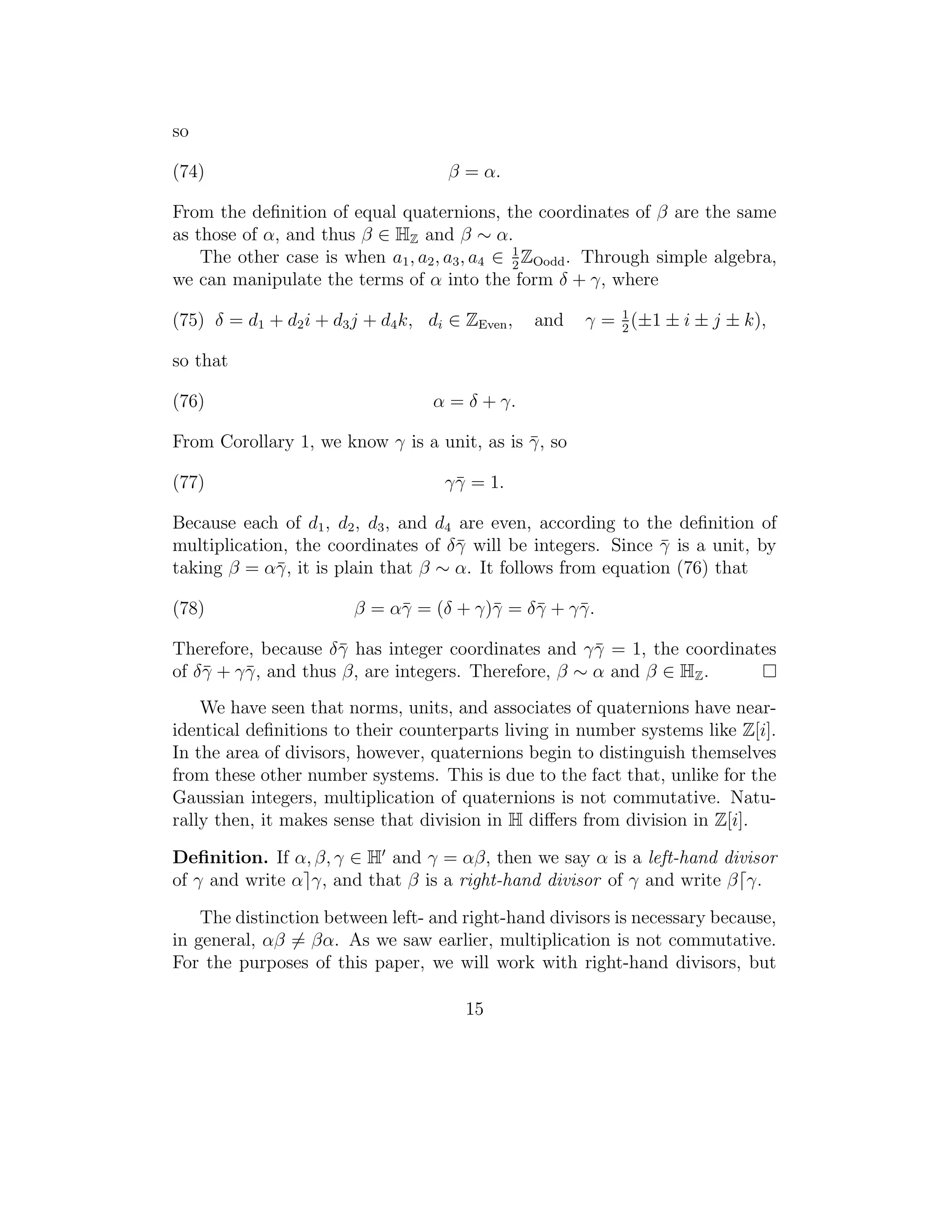 so

(74)                                 β = α.

From the deﬁnition of equal quaternions, the coordinates of β are the same
as those of α, and thus β ∈ HZ and β ∼ α.
    The other case is when a1 , a2 , a3 , a4 ∈ 1 ZOodd . Through simple algebra,
                                               2
we can manipulate the terms of α into the form δ + γ, where

(75) δ = d1 + d2 i + d3 j + d4 k, di ∈ ZEven ,   and   γ = 1 (±1 ± i ± j ± k),
                                                           2

so that

(76)                               α = δ + γ.

From Corollary 1, we know γ is a unit, as is γ , so
                                             ¯

(77)                                γ¯ = 1.
                                     γ

Because each of d1 , d2 , d3 , and d4 are even, according to the deﬁnition of
multiplication, the coordinates of δ¯ will be integers. Since γ is a unit, by
                                      γ                        ¯
taking β = α¯ , it is plain that β ∼ α. It follows from equation (76) that
             γ

(78)                    β = α¯ = (δ + γ)¯ = δ¯ + γ¯ .
                             γ          γ    γ    γ

Therefore, because δ¯ has integer coordinates and γ¯ = 1, the coordinates
                     γ                                γ
of δ¯ + γ¯ , and thus β, are integers. Therefore, β ∼ α and β ∈ HZ .
    γ    γ
    We have seen that norms, units, and associates of quaternions have near-
identical deﬁnitions to their counterparts living in number systems like Z[i].
In the area of divisors, however, quaternions begin to distinguish themselves
from these other number systems. This is due to the fact that, unlike for the
Gaussian integers, multiplication of quaternions is not commutative. Natu-
rally then, it makes sense that division in H diﬀers from division in Z[i].

Deﬁnition. If α, β, γ ∈ H and γ = αβ, then we say α is a left-hand divisor
of γ and write α γ, and that β is a right-hand divisor of γ and write β γ.

    The distinction between left- and right-hand divisors is necessary because,
in general, αβ = βα. As we saw earlier, multiplication is not commutative.
For the purposes of this paper, we will work with right-hand divisors, but

                                       15
 