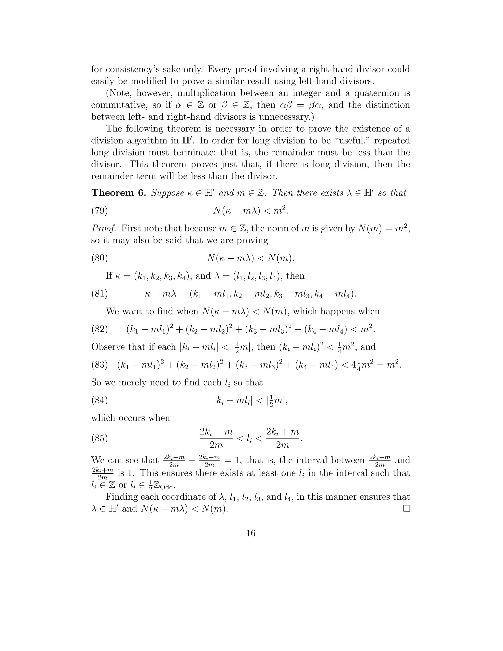 for consistency’s sake only. Every proof involving a right-hand divisor could
easily be modiﬁed to prove a similar result using left-hand divisors.
    (Note, however, multiplication between an integer and a quaternion is
commutative, so if α ∈ Z or β ∈ Z, then αβ = βα, and the distinction
between left- and right-hand divisors is unnecessary.)
    The following theorem is necessary in order to prove the existence of a
division algorithm in H . In order for long division to be “useful,” repeated
long division must terminate; that is, the remainder must be less than the
divisor. This theorem proves just that, if there is long division, then the
remainder term will be less than the divisor.
Theorem 6. Suppose κ ∈ H and m ∈ Z. Then there exists λ ∈ H so that
(79)                                N (κ − mλ) < m2 .
Proof. First note that because m ∈ Z, the norm of m is given by N (m) = m2 ,
so it may also be said that we are proving
(80)                               N (κ − mλ) < N (m).
   If κ = (k1 , k2 , k3 , k4 ), and λ = (l1 , l2 , l3 , l4 ), then
(81)           κ − mλ = (k1 − ml1 , k2 − ml2 , k3 − ml3 , k4 − ml4 ).
   We want to ﬁnd when N (κ − mλ) < N (m), which happens when
(82)     (k1 − ml1 )2 + (k2 − ml2 )2 + (k3 − ml3 )2 + (k4 − ml4 ) < m2 .
Observe that if each |ki − mli | < | 1 m|, then (ki − mli )2 < 1 m2 , and
                                     2                         4

(83) (k1 − ml1 )2 + (k2 − ml2 )2 + (k3 − ml3 )2 + (k4 − ml4 ) < 4 1 m2 = m2 .
                                                                  4

So we merely need to ﬁnd each li so that
(84)                                 |ki − mli | < | 1 m|,
                                                     2

which occurs when
                                2ki − m        2ki + m
(85)                                    < li <         .
                                  2m             2m
We can see that 2k2m − 2k2m = 1, that is, the interval between 2k2m and
                     i +m    i −m                                             i −m

2ki +m
   2m
        is 1. This ensures there exists at least one li in the interval such that
               1
li ∈ Z or li ∈ 2 ZOdd .
     Finding each coordinate of λ, l1 , l2 , l3 , and l4 , in this manner ensures that
λ ∈ H and N (κ − mλ) < N (m).

                                               16
 
