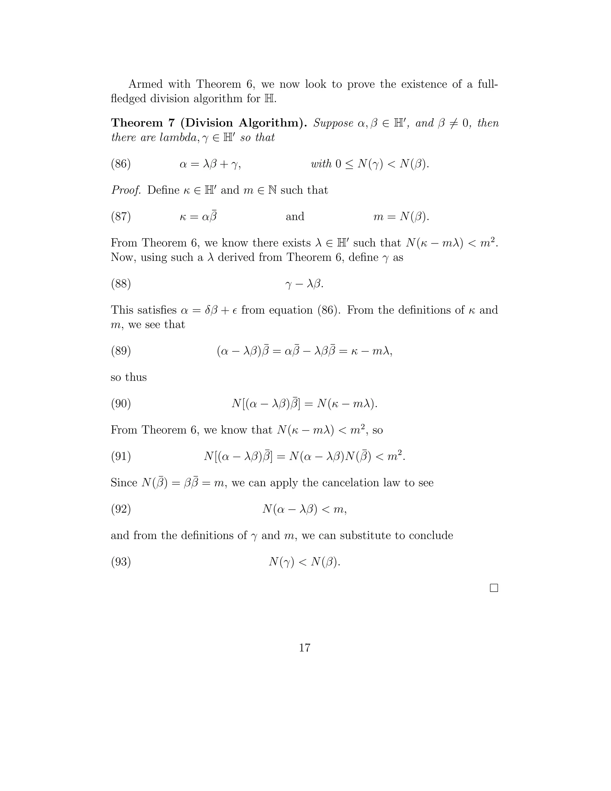 Armed with Theorem 6, we now look to prove the existence of a full-
ﬂedged division algorithm for H.

Theorem 7 (Division Algorithm). Suppose α, β ∈ H , and β = 0, then
there are lambda, γ ∈ H so that

(86)         α = λβ + γ,               with 0 ≤ N (γ) < N (β).

Proof. Deﬁne κ ∈ H and m ∈ N such that

(87)              ¯
             κ = αβ              and               m = N (β).

From Theorem 6, we know there exists λ ∈ H such that N (κ − mλ) < m2 .
Now, using such a λ derived from Theorem 6, deﬁne γ as

(88)                             γ − λβ.

This satisﬁes α = δβ + from equation (86). From the deﬁnitions of κ and
m, we see that

(89)                        ¯    ¯      ¯
                    (α − λβ)β = αβ − λβ β = κ − mλ,

so thus

(90)                              ¯
                       N [(α − λβ)β] = N (κ − mλ).

From Theorem 6, we know that N (κ − mλ) < m2 , so

(91)                        ¯                 ¯
                 N [(α − λβ)β] = N (α − λβ)N (β) < m2 .
         ¯      ¯
Since N (β) = β β = m, we can apply the cancelation law to see

(92)                         N (α − λβ) < m,

and from the deﬁnitions of γ and m, we can substitute to conclude

(93)                          N (γ) < N (β).




                                    17
 