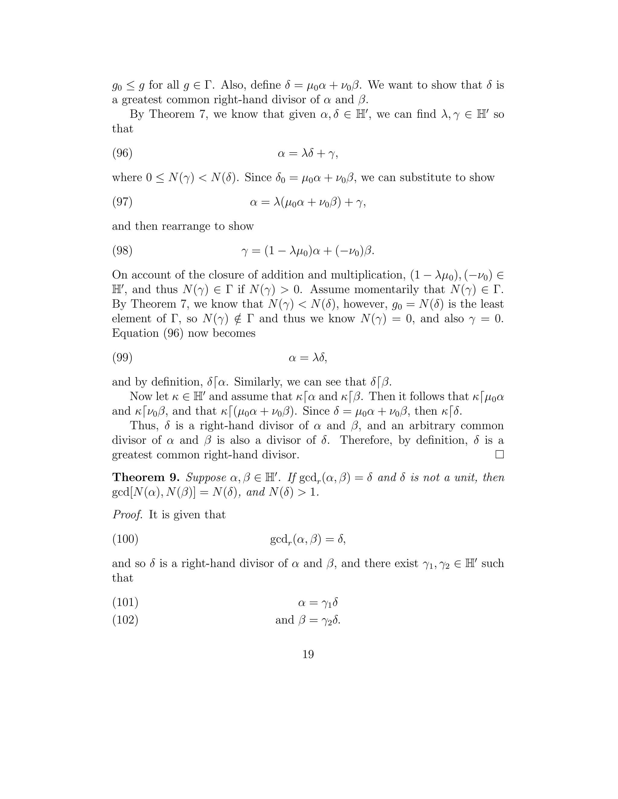 g0 ≤ g for all g ∈ Γ. Also, deﬁne δ = µ0 α + ν0 β. We want to show that δ is
a greatest common right-hand divisor of α and β.
   By Theorem 7, we know that given α, δ ∈ H , we can ﬁnd λ, γ ∈ H so
that

(96)                             α = λδ + γ,

where 0 ≤ N (γ) < N (δ). Since δ0 = µ0 α + ν0 β, we can substitute to show

(97)                       α = λ(µ0 α + ν0 β) + γ,

and then rearrange to show

(98)                      γ = (1 − λµ0 )α + (−ν0 )β.

On account of the closure of addition and multiplication, (1 − λµ0 ), (−ν0 ) ∈
H , and thus N (γ) ∈ Γ if N (γ) > 0. Assume momentarily that N (γ) ∈ Γ.
By Theorem 7, we know that N (γ) < N (δ), however, g0 = N (δ) is the least
element of Γ, so N (γ) ∈ Γ and thus we know N (γ) = 0, and also γ = 0.
                       /
Equation (96) now becomes

(99)                               α = λδ,

and by deﬁnition, δ α. Similarly, we can see that δ β.
    Now let κ ∈ H and assume that κ α and κ β. Then it follows that κ µ0 α
and κ ν0 β, and that κ (µ0 α + ν0 β). Since δ = µ0 α + ν0 β, then κ δ.
    Thus, δ is a right-hand divisor of α and β, and an arbitrary common
divisor of α and β is also a divisor of δ. Therefore, by deﬁnition, δ is a
greatest common right-hand divisor.
Theorem 9. Suppose α, β ∈ H . If gcdr (α, β) = δ and δ is not a unit, then
gcd[N (α), N (β)] = N (δ), and N (δ) > 1.
Proof. It is given that

(100)                          gcdr (α, β) = δ,

and so δ is a right-hand divisor of α and β, and there exist γ1 , γ2 ∈ H such
that

(101)                               α = γ1 δ
(102)                           and β = γ2 δ.

                                     19
 