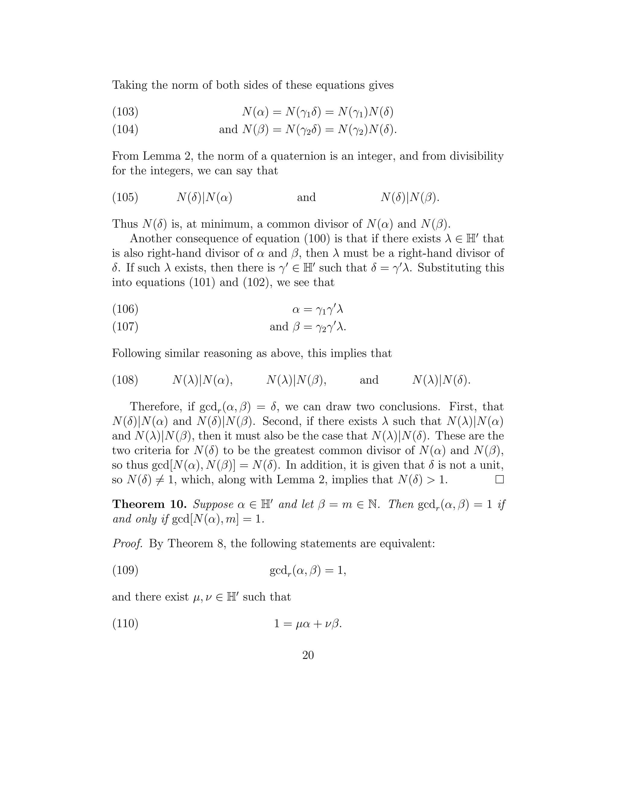 Taking the norm of both sides of these equations gives

(103)                     N (α) = N (γ1 δ) = N (γ1 )N (δ)
(104)                 and N (β) = N (γ2 δ) = N (γ2 )N (δ).

From Lemma 2, the norm of a quaternion is an integer, and from divisibility
for the integers, we can say that

(105)        N (δ)|N (α)              and                N (δ)|N (β).

Thus N (δ) is, at minimum, a common divisor of N (α) and N (β).
    Another consequence of equation (100) is that if there exists λ ∈ H that
is also right-hand divisor of α and β, then λ must be a right-hand divisor of
δ. If such λ exists, then there is γ ∈ H such that δ = γ λ. Substituting this
into equations (101) and (102), we see that

(106)                               α = γ1 γ λ
(107)                           and β = γ2 γ λ.

Following similar reasoning as above, this implies that

(108)       N (λ)|N (α),       N (λ)|N (β),        and         N (λ)|N (δ).

    Therefore, if gcdr (α, β) = δ, we can draw two conclusions. First, that
N (δ)|N (α) and N (δ)|N (β). Second, if there exists λ such that N (λ)|N (α)
and N (λ)|N (β), then it must also be the case that N (λ)|N (δ). These are the
two criteria for N (δ) to be the greatest common divisor of N (α) and N (β),
so thus gcd[N (α), N (β)] = N (δ). In addition, it is given that δ is not a unit,
so N (δ) = 1, which, along with Lemma 2, implies that N (δ) > 1.

Theorem 10. Suppose α ∈ H and let β = m ∈ N. Then gcdr (α, β) = 1 if
and only if gcd[N (α), m] = 1.

Proof. By Theorem 8, the following statements are equivalent:

(109)                           gcdr (α, β) = 1,

and there exist µ, ν ∈ H such that

(110)                            1 = µα + νβ.

                                       20
 