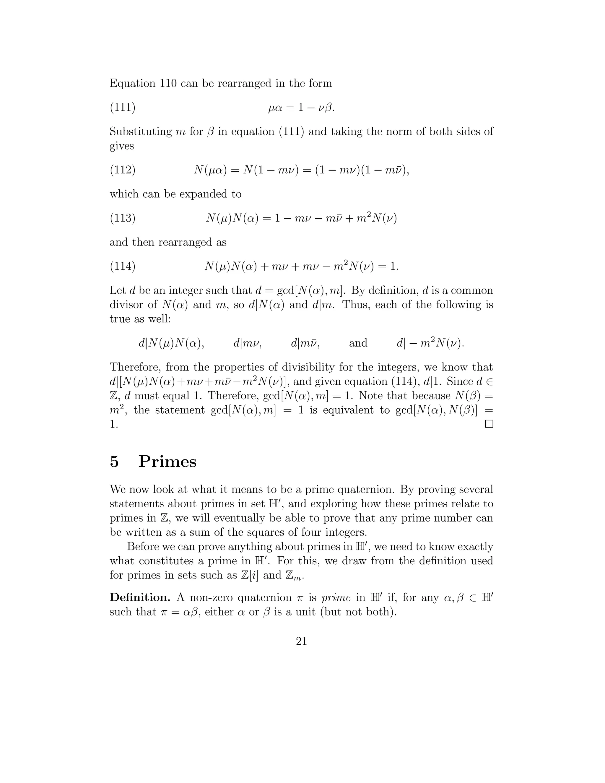 Equation 110 can be rearranged in the form

(111)                                µα = 1 − νβ.

Substituting m for β in equation (111) and taking the norm of both sides of
gives

(112)             N (µα) = N (1 − mν) = (1 − mν)(1 − m¯),
                                                      ν

which can be expanded to

(113)                   N (µ)N (α) = 1 − mν − m¯ + m2 N (ν)
                                               ν

and then rearranged as

(114)               N (µ)N (α) + mν + m¯ − m2 N (ν) = 1.
                                       ν

Let d be an integer such that d = gcd[N (α), m]. By deﬁnition, d is a common
divisor of N (α) and m, so d|N (α) and d|m. Thus, each of the following is
true as well:

        d|N (µ)N (α),        d|mν,       d|m¯,
                                            ν       and   d| − m2 N (ν).

Therefore, from the properties of divisibility for the integers, we know that
d|[N (µ)N (α)+mν +m¯ −m2 N (ν)], and given equation (114), d|1. Since d ∈
                      ν
Z, d must equal 1. Therefore, gcd[N (α), m] = 1. Note that because N (β) =
m2 , the statement gcd[N (α), m] = 1 is equivalent to gcd[N (α), N (β)] =
1.


5       Primes
We now look at what it means to be a prime quaternion. By proving several
statements about primes in set H , and exploring how these primes relate to
primes in Z, we will eventually be able to prove that any prime number can
be written as a sum of the squares of four integers.
    Before we can prove anything about primes in H , we need to know exactly
what constitutes a prime in H . For this, we draw from the deﬁnition used
for primes in sets such as Z[i] and Zm .
Deﬁnition. A non-zero quaternion π is prime in H if, for any α, β ∈ H
such that π = αβ, either α or β is a unit (but not both).

                                         21
 