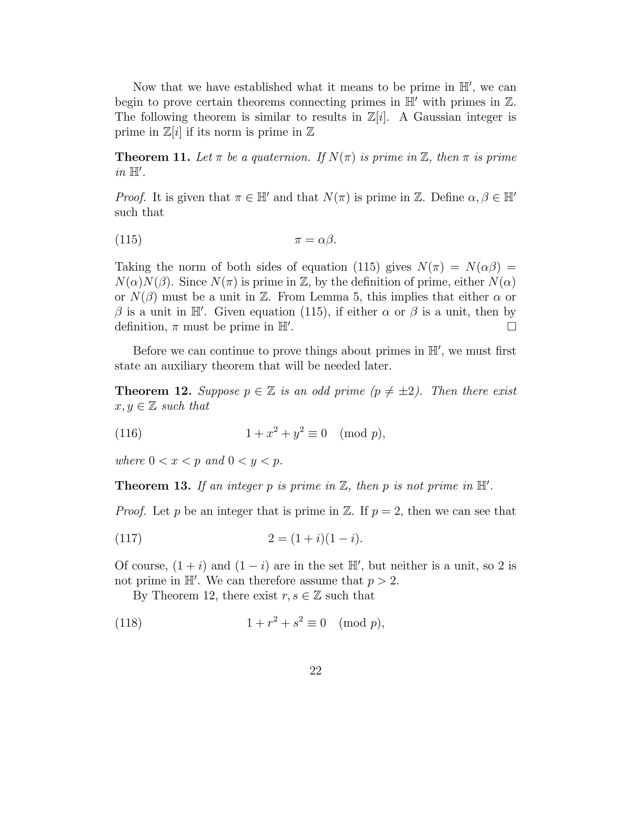 Now that we have established what it means to be prime in H , we can
begin to prove certain theorems connecting primes in H with primes in Z.
The following theorem is similar to results in Z[i]. A Gaussian integer is
prime in Z[i] if its norm is prime in Z

Theorem 11. Let π be a quaternion. If N (π) is prime in Z, then π is prime
in H .

Proof. It is given that π ∈ H and that N (π) is prime in Z. Deﬁne α, β ∈ H
such that

(115)                              π = αβ.

Taking the norm of both sides of equation (115) gives N (π) = N (αβ) =
N (α)N (β). Since N (π) is prime in Z, by the deﬁnition of prime, either N (α)
or N (β) must be a unit in Z. From Lemma 5, this implies that either α or
β is a unit in H . Given equation (115), if either α or β is a unit, then by
deﬁnition, π must be prime in H .
    Before we can continue to prove things about primes in H , we must ﬁrst
state an auxiliary theorem that will be needed later.

Theorem 12. Suppose p ∈ Z is an odd prime (p = ±2). Then there exist
x, y ∈ Z such that

(116)                     1 + x2 + y 2 ≡ 0   (mod p),

where 0 < x < p and 0 < y < p.

Theorem 13. If an integer p is prime in Z, then p is not prime in H .

Proof. Let p be an integer that is prime in Z. If p = 2, then we can see that

(117)                         2 = (1 + i)(1 − i).

Of course, (1 + i) and (1 − i) are in the set H , but neither is a unit, so 2 is
not prime in H . We can therefore assume that p > 2.
   By Theorem 12, there exist r, s ∈ Z such that

(118)                     1 + r 2 + s2 ≡ 0 (mod p),


                                      22
 