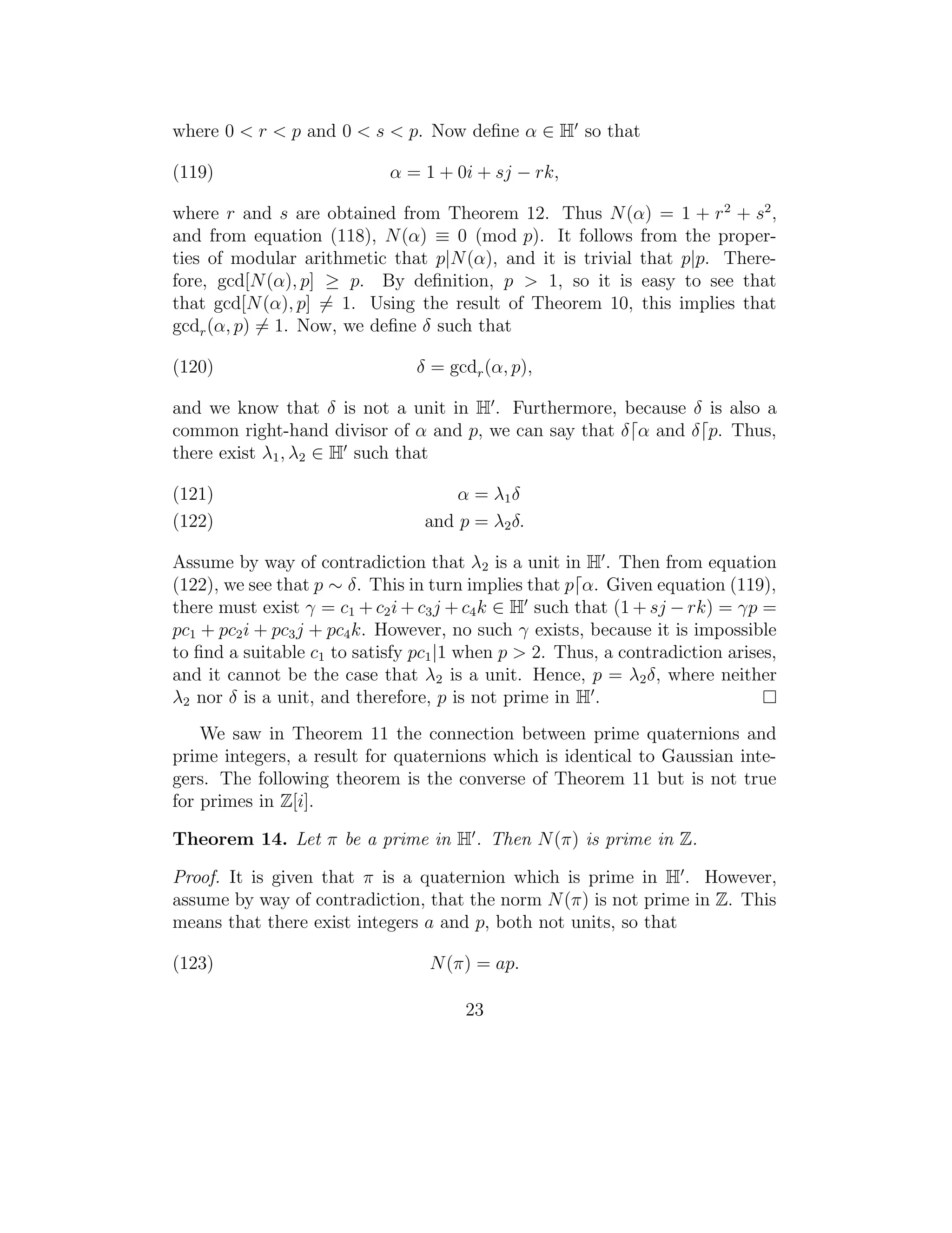 where 0 < r < p and 0 < s < p. Now deﬁne α ∈ H so that

(119)                       α = 1 + 0i + sj − rk,

where r and s are obtained from Theorem 12. Thus N (α) = 1 + r 2 + s2 ,
and from equation (118), N (α) ≡ 0 (mod p). It follows from the proper-
ties of modular arithmetic that p|N (α), and it is trivial that p|p. There-
fore, gcd[N (α), p] ≥ p. By deﬁnition, p > 1, so it is easy to see that
that gcd[N (α), p] = 1. Using the result of Theorem 10, this implies that
gcdr (α, p) = 1. Now, we deﬁne δ such that

(120)                           δ = gcdr (α, p),

and we know that δ is not a unit in H . Furthermore, because δ is also a
common right-hand divisor of α and p, we can say that δ α and δ p. Thus,
there exist λ1 , λ2 ∈ H such that

(121)                                α = λ1 δ
(122)                            and p = λ2 δ.

Assume by way of contradiction that λ2 is a unit in H . Then from equation
(122), we see that p ∼ δ. This in turn implies that p α. Given equation (119),
there must exist γ = c1 + c2 i + c3 j + c4 k ∈ H such that (1 + sj − rk) = γp =
pc1 + pc2 i + pc3 j + pc4 k. However, no such γ exists, because it is impossible
to ﬁnd a suitable c1 to satisfy pc1 |1 when p > 2. Thus, a contradiction arises,
and it cannot be the case that λ2 is a unit. Hence, p = λ2 δ, where neither
λ2 nor δ is a unit, and therefore, p is not prime in H .
    We saw in Theorem 11 the connection between prime quaternions and
prime integers, a result for quaternions which is identical to Gaussian inte-
gers. The following theorem is the converse of Theorem 11 but is not true
for primes in Z[i].

Theorem 14. Let π be a prime in H . Then N (π) is prime in Z.

Proof. It is given that π is a quaternion which is prime in H . However,
assume by way of contradiction, that the norm N (π) is not prime in Z. This
means that there exist integers a and p, both not units, so that

(123)                             N (π) = ap.

                                      23
 
