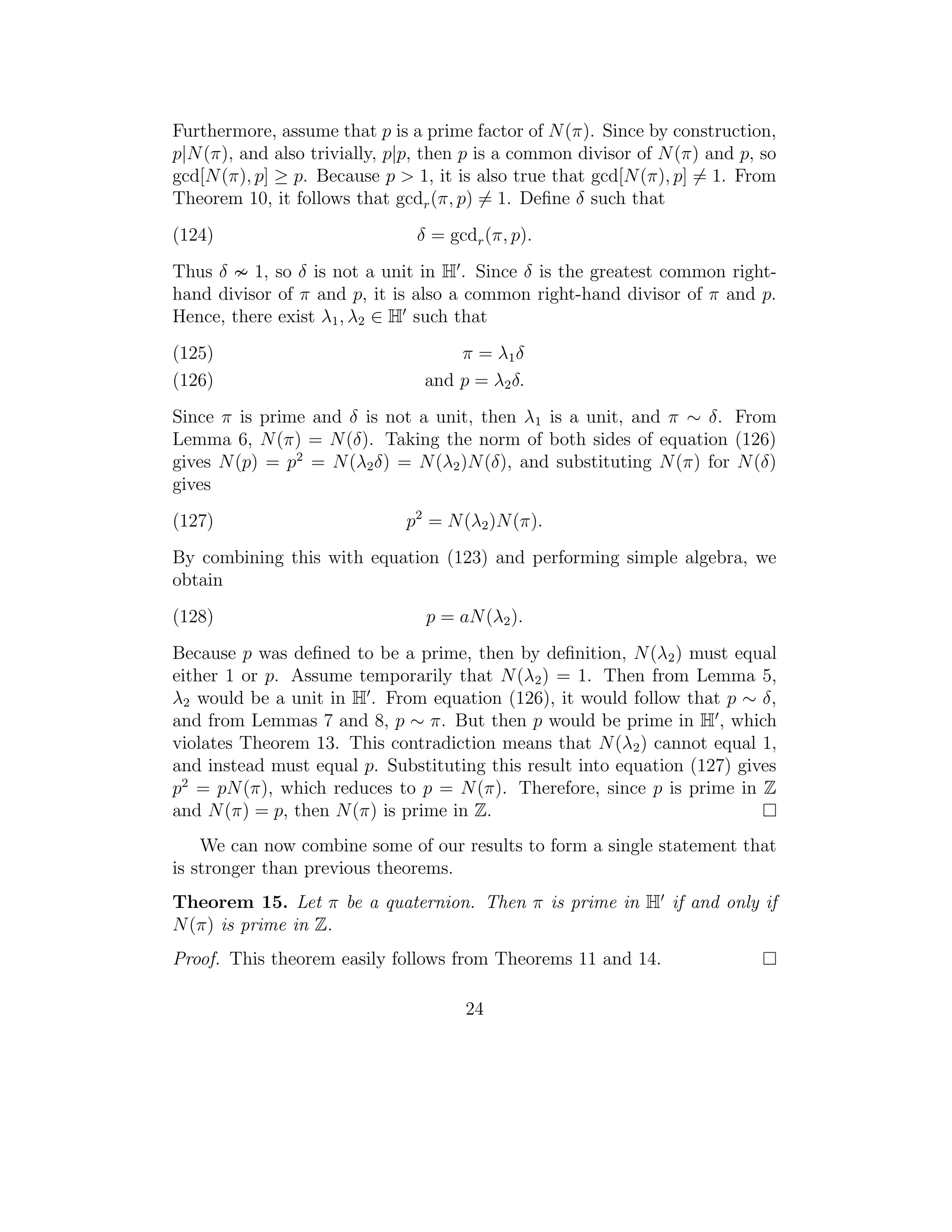 Furthermore, assume that p is a prime factor of N (π). Since by construction,
p|N (π), and also trivially, p|p, then p is a common divisor of N (π) and p, so
gcd[N (π), p] ≥ p. Because p > 1, it is also true that gcd[N (π), p] = 1. From
Theorem 10, it follows that gcdr (π, p) = 1. Deﬁne δ such that
(124)                          δ = gcdr (π, p).
Thus δ 1, so δ is not a unit in H . Since δ is the greatest common right-
hand divisor of π and p, it is also a common right-hand divisor of π and p.
Hence, there exist λ1 , λ2 ∈ H such that
(125)                                π = λ1 δ
(126)                            and p = λ2 δ.
Since π is prime and δ is not a unit, then λ1 is a unit, and π ∼ δ. From
Lemma 6, N (π) = N (δ). Taking the norm of both sides of equation (126)
gives N (p) = p2 = N (λ2 δ) = N (λ2 )N (δ), and substituting N (π) for N (δ)
gives
(127)                         p2 = N (λ2 )N (π).
By combining this with equation (123) and performing simple algebra, we
obtain
(128)                            p = aN (λ2 ).
Because p was deﬁned to be a prime, then by deﬁnition, N (λ2 ) must equal
either 1 or p. Assume temporarily that N (λ2 ) = 1. Then from Lemma 5,
λ2 would be a unit in H . From equation (126), it would follow that p ∼ δ,
and from Lemmas 7 and 8, p ∼ π. But then p would be prime in H , which
violates Theorem 13. This contradiction means that N (λ2 ) cannot equal 1,
and instead must equal p. Substituting this result into equation (127) gives
p2 = pN (π), which reduces to p = N (π). Therefore, since p is prime in Z
and N (π) = p, then N (π) is prime in Z.
    We can now combine some of our results to form a single statement that
is stronger than previous theorems.
Theorem 15. Let π be a quaternion. Then π is prime in H if and only if
N (π) is prime in Z.
Proof. This theorem easily follows from Theorems 11 and 14.

                                      24
 