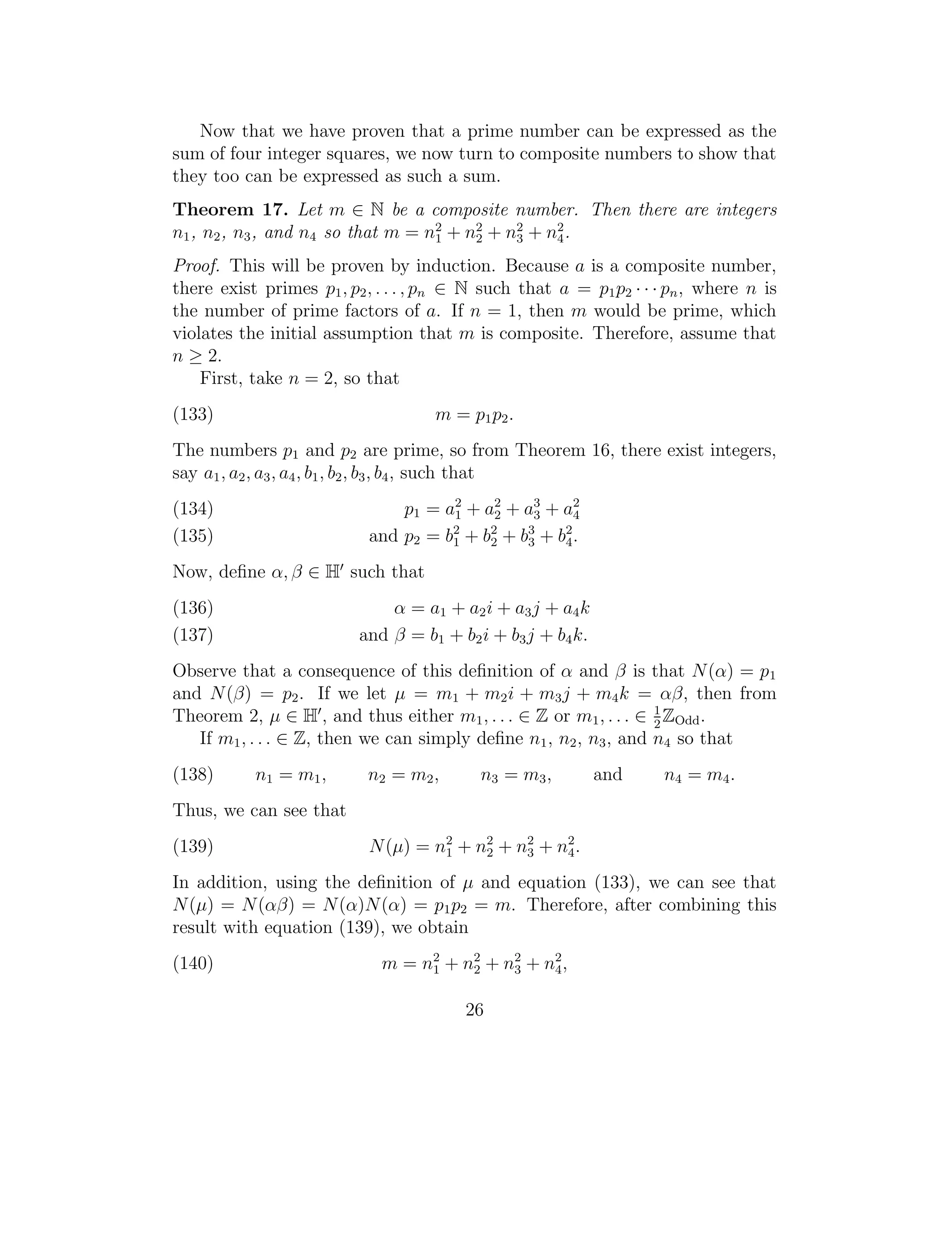 Now that we have proven that a prime number can be expressed as the
sum of four integer squares, we now turn to composite numbers to show that
they too can be expressed as such a sum.
Theorem 17. Let m ∈ N be a composite number. Then there are integers
n1 , n2 , n3 , and n4 so that m = n2 + n2 + n2 + n2 .
                                   1    2    3    4

Proof. This will be proven by induction. Because a is a composite number,
there exist primes p1 , p2 , . . . , pn ∈ N such that a = p1 p2 · · · pn , where n is
the number of prime factors of a. If n = 1, then m would be prime, which
violates the initial assumption that m is composite. Therefore, assume that
n ≥ 2.
    First, take n = 2, so that
(133)                               m = p 1 p2 .
The numbers p1 and p2 are prime, so from Theorem 16, there exist integers,
say a1 , a2 , a3 , a4 , b1 , b2 , b3 , b4 , such that
(134)                          p1 = a 2 + a 2 + a 3 + a 2
                                      1     2     3     4
(135)                      and p2 = b2 + b2 + b3 + b4 .
                                     1
                                           2
                                                3
                                                      2


Now, deﬁne α, β ∈ H such that
(136)                         α = a 1 + a2 i + a3 j + a4 k
(137)                     and β = b1 + b2 i + b3 j + b4 k.
Observe that a consequence of this deﬁnition of α and β is that N (α) = p1
and N (β) = p2 . If we let µ = m1 + m2 i + m3 j + m4 k = αβ, then from
Theorem 2, µ ∈ H , and thus either m1 , . . . ∈ Z or m1 , . . . ∈ 1 ZOdd .
                                                                  2
   If m1 , . . . ∈ Z, then we can simply deﬁne n1 , n2 , n3 , and n4 so that
(138)      n1 = m 1 ,      n2 = m 2 ,      n3 = m 3 ,        and     n4 = m4 .
Thus, we can see that
(139)                      N (µ) = n2 + n2 + n2 + n2 .
                                    1    2    3    4

In addition, using the deﬁnition of µ and equation (133), we can see that
N (µ) = N (αβ) = N (α)N (α) = p1 p2 = m. Therefore, after combining this
result with equation (139), we obtain
(140)                        m = n 1 + n2 + n2 + n4 ,
                                   2
                                        2    3
                                                  2



                                         26
 
