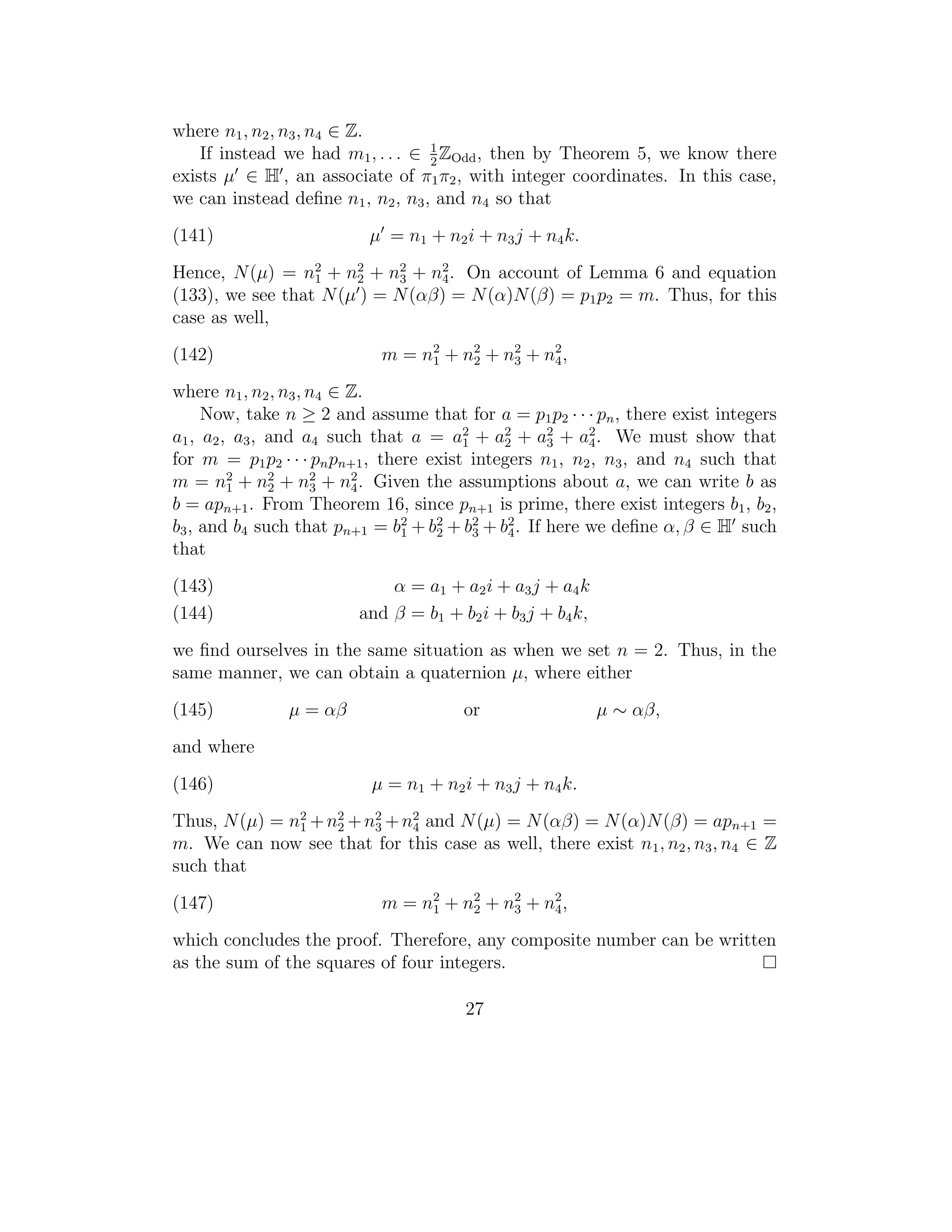 where n1 , n2 , n3 , n4 ∈ Z.
                                   1
    If instead we had m1 , . . . ∈ 2 ZOdd , then by Theorem 5, we know there
exists µ ∈ H , an associate of π1 π2 , with integer coordinates. In this case,
we can instead deﬁne n1 , n2 , n3 , and n4 so that
(141)                     µ = n1 + n2 i + n3 j + n4 k.
Hence, N (µ) = n2 + n2 + n2 + n2 . On account of Lemma 6 and equation
                  1    2     3   4
(133), we see that N (µ ) = N (αβ) = N (α)N (β) = p1 p2 = m. Thus, for this
case as well,
(142)                       m = n 2 + n2 + n2 + n2 ,
                                  1    2    3    4

where n1 , n2 , n3 , n4 ∈ Z.
     Now, take n ≥ 2 and assume that for a = p1 p2 · · · pn , there exist integers
                                         1    2     3
                                                          2
a1 , a2 , a3 , and a4 such that a = a2 + a2 + a2 + a4 . We must show that
for m = p1 p2 · · · pn pn+1 , there exist integers n1 , n2 , n3 , and n4 such that
m = n2 + n2 + n2 + n2 . Given the assumptions about a, we can write b as
         1     2     3    4
b = apn+1 . From Theorem 16, since pn+1 is prime, there exist integers b1 , b2 ,
b3 , and b4 such that pn+1 = b2 + b2 + b2 + b2 . If here we deﬁne α, β ∈ H such
                                 1   2     3   4
that
(143)                        α = a 1 + a2 i + a3 j + a4 k
(144)                    and β = b1 + b2 i + b3 j + b4 k,
we ﬁnd ourselves in the same situation as when we set n = 2. Thus, in the
same manner, we can obtain a quaternion µ, where either
(145)          µ = αβ                  or                   µ ∼ αβ,
and where
(146)                      µ = n1 + n2 i + n3 j + n4 k.
Thus, N (µ) = n2 + n2 + n3 + n2 and N (µ) = N (αβ) = N (α)N (β) = apn+1 =
               1    2
                         2
                              4
m. We can now see that for this case as well, there exist n1 , n2 , n3 , n4 ∈ Z
such that
(147)                       m = n 2 + n2 + n2 + n2 ,
                                  1    2    3    4

which concludes the proof. Therefore, any composite number can be written
as the sum of the squares of four integers.

                                       27
 