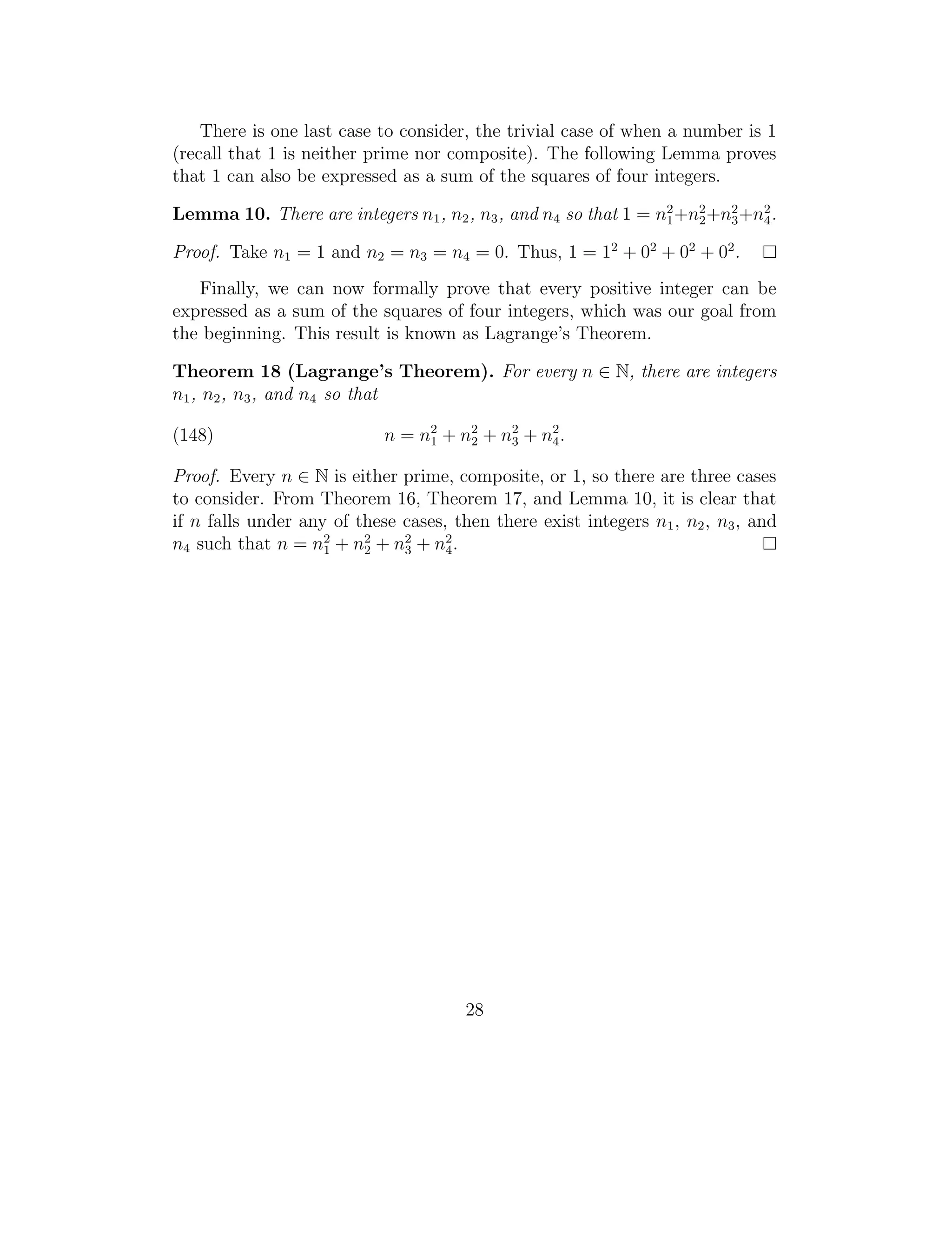 There is one last case to consider, the trivial case of when a number is 1
(recall that 1 is neither prime nor composite). The following Lemma proves
that 1 can also be expressed as a sum of the squares of four integers.

Lemma 10. There are integers n1 , n2 , n3 , and n4 so that 1 = n2 +n2 +n2 +n2 .
                                                                1   2   3   4

Proof. Take n1 = 1 and n2 = n3 = n4 = 0. Thus, 1 = 12 + 02 + 02 + 02 .
   Finally, we can now formally prove that every positive integer can be
expressed as a sum of the squares of four integers, which was our goal from
the beginning. This result is known as Lagrange’s Theorem.

Theorem 18 (Lagrange’s Theorem). For every n ∈ N, there are integers
n1 , n2 , n3 , and n4 so that

(148)                       n = n 2 + n2 + n2 + n4 .
                                  1    2    3
                                                 2


Proof. Every n ∈ N is either prime, composite, or 1, so there are three cases
to consider. From Theorem 16, Theorem 17, and Lemma 10, it is clear that
if n falls under any of these cases, then there exist integers n1 , n2 , n3 , and
n4 such that n = n2 + n2 + n2 + n4 .
                    1    2    3
                                    2




                                       28
 