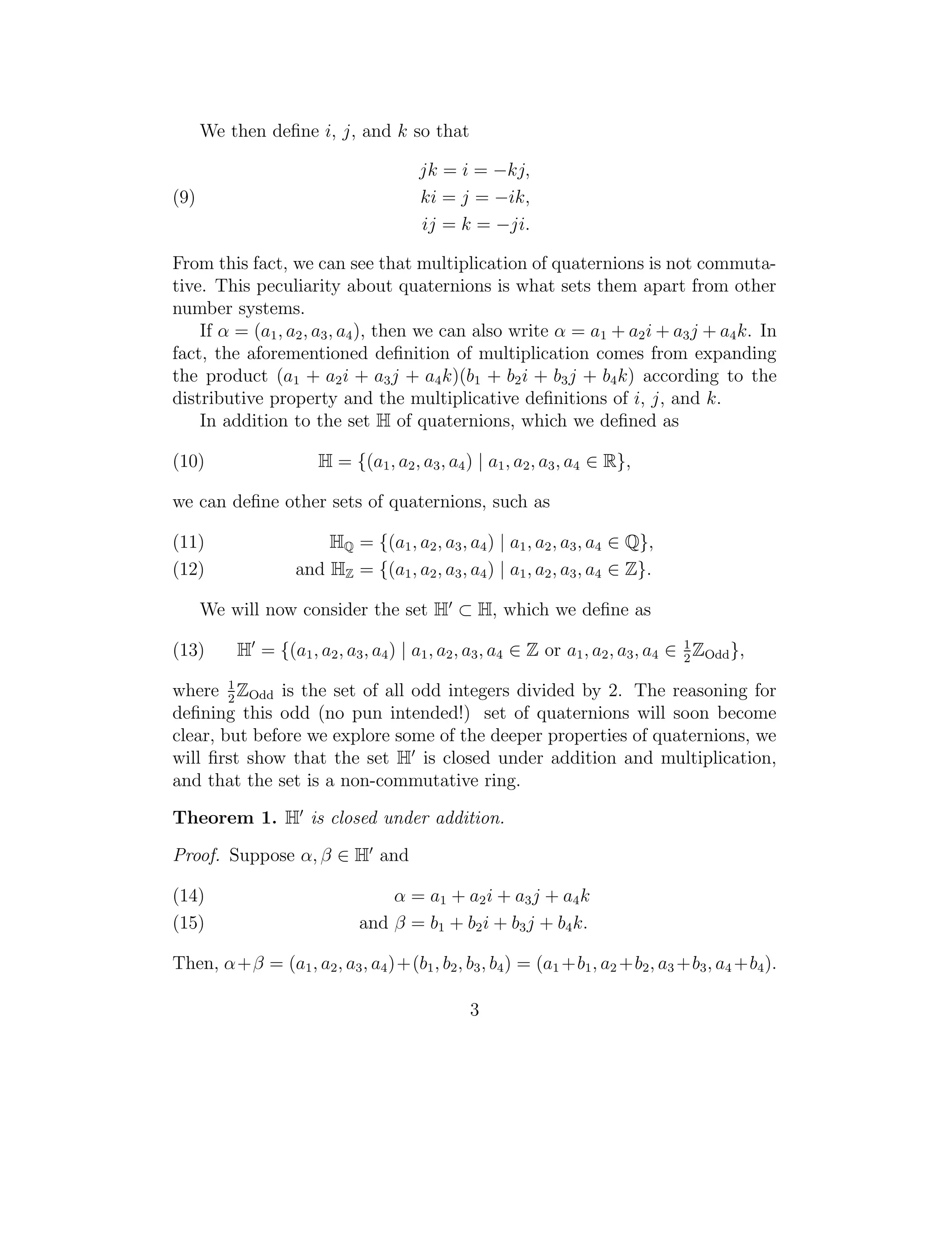 We then deﬁne i, j, and k so that

                                       jk = i = −kj,
(9)                                    ki = j = −ik,
                                       ij = k = −ji.

From this fact, we can see that multiplication of quaternions is not commuta-
tive. This peculiarity about quaternions is what sets them apart from other
number systems.
    If α = (a1 , a2 , a3 , a4 ), then we can also write α = a1 + a2 i + a3 j + a4 k. In
fact, the aforementioned deﬁnition of multiplication comes from expanding
the product (a1 + a2 i + a3 j + a4 k)(b1 + b2 i + b3 j + b4 k) according to the
distributive property and the multiplicative deﬁnitions of i, j, and k.
    In addition to the set H of quaternions, which we deﬁned as

(10)                   H = {(a1 , a2 , a3 , a4 ) | a1 , a2 , a3 , a4 ∈ R},

we can deﬁne other sets of quaternions, such as

(11)                   HQ = {(a1 , a2 , a3 , a4 ) | a1 , a2 , a3 , a4 ∈ Q},
(12)               and HZ = {(a1 , a2 , a3 , a4 ) | a1 , a2 , a3 , a4 ∈ Z}.

      We will now consider the set H ⊂ H, which we deﬁne as

(13)      H = {(a1 , a2 , a3 , a4 ) | a1 , a2 , a3 , a4 ∈ Z or a1 , a2 , a3 , a4 ∈ 1 ZOdd },
                                                                                   2

where 1 ZOdd is the set of all odd integers divided by 2. The reasoning for
        2
deﬁning this odd (no pun intended!) set of quaternions will soon become
clear, but before we explore some of the deeper properties of quaternions, we
will ﬁrst show that the set H is closed under addition and multiplication,
and that the set is a non-commutative ring.

Theorem 1. H is closed under addition.

Proof. Suppose α, β ∈ H and

(14)                             α = a 1 + a2 i + a3 j + a4 k
(15)                         and β = b1 + b2 i + b3 j + b4 k.

Then, α+β = (a1 , a2 , a3 , a4 )+(b1 , b2 , b3 , b4 ) = (a1 +b1 , a2 +b2 , a3 +b3 , a4 +b4 ).

                                               3
 