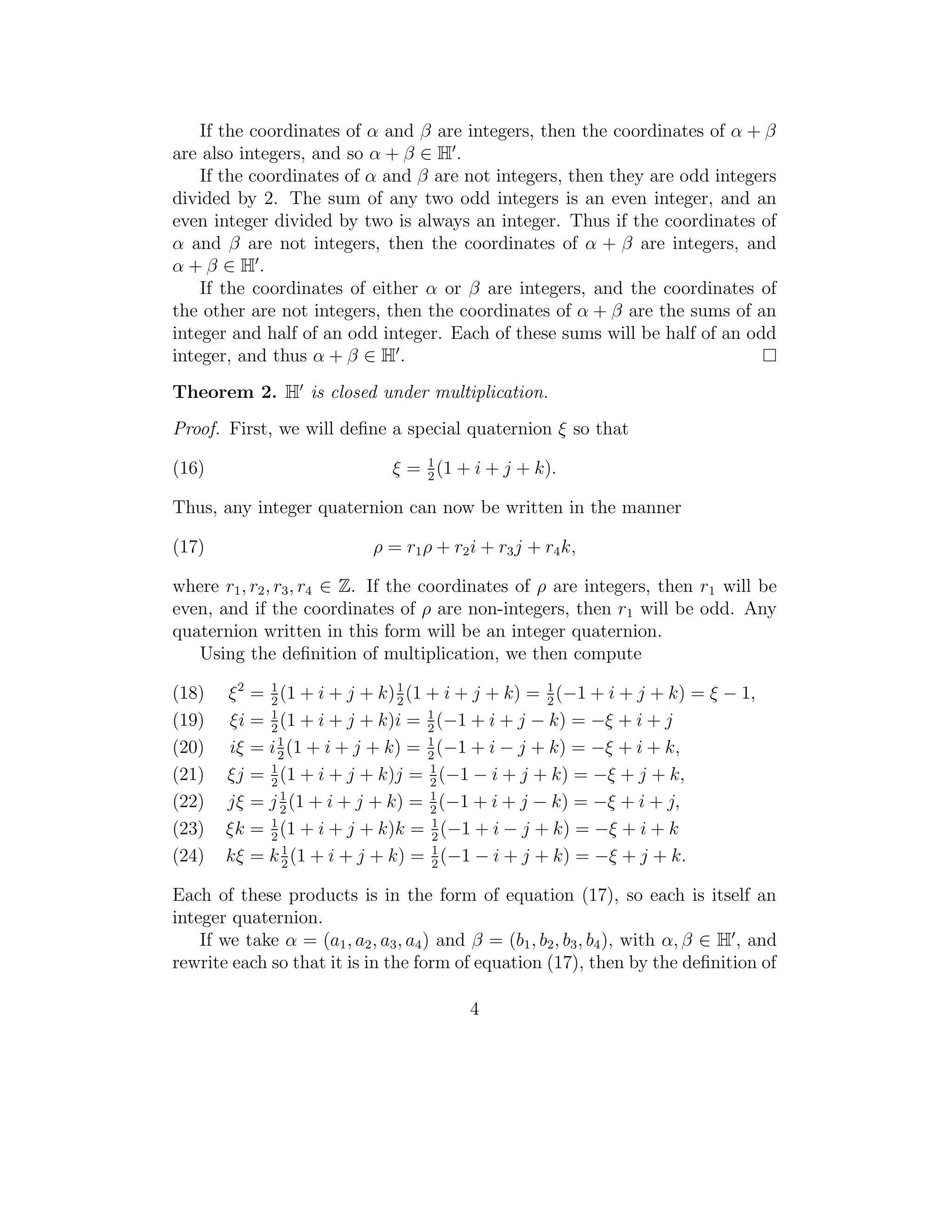 If the coordinates of α and β are integers, then the coordinates of α + β
are also integers, and so α + β ∈ H .
    If the coordinates of α and β are not integers, then they are odd integers
divided by 2. The sum of any two odd integers is an even integer, and an
even integer divided by two is always an integer. Thus if the coordinates of
α and β are not integers, then the coordinates of α + β are integers, and
α+β ∈H.
    If the coordinates of either α or β are integers, and the coordinates of
the other are not integers, then the coordinates of α + β are the sums of an
integer and half of an odd integer. Each of these sums will be half of an odd
integer, and thus α + β ∈ H .
Theorem 2. H is closed under multiplication.
Proof. First, we will deﬁne a special quaternion ξ so that
                                    1
(16)                            ξ = 2 (1 + i + j + k).

Thus, any integer quaternion can now be written in the manner

(17)                         ρ = r1 ρ + r2 i + r3 j + r4 k,

where r1 , r2 , r3 , r4 ∈ Z. If the coordinates of ρ are integers, then r1 will be
even, and if the coordinates of ρ are non-integers, then r1 will be odd. Any
quaternion written in this form will be an integer quaternion.
   Using the deﬁnition of multiplication, we then compute

(18)   ξ 2 = 1 (1 + i + j + k) 1 (1 + i + j + k) = 1 (−1 + i + j + k) = ξ − 1,
             2                 2                   2
(19)   ξi = 2 (1 + i + j + k)i = 1 (−1 + i + j − k) = −ξ + i + j
             1
                                    2
(20)   iξ = i 1 (1 + i + j + k) = 1 (−1 + i − j + k) = −ξ + i + k,
              2                     2
(21)   ξj = 1 (1 + i + j + k)j = 1 (−1 − i + j + k) = −ξ + j + k,
             2                      2
(22)   jξ = j 1 (1 + i + j + k) = 1 (−1 + i + j − k) = −ξ + i + j,
               2                    2
(23)   ξk = 2 (1 + i + j + k)k = 1 (−1 + i − j + k) = −ξ + i + k
             1
                                     2
(24)   kξ = k 1 (1 + i + j + k) = 1 (−1 − i + j + k) = −ξ + j + k.
               2                     2

Each of these products is in the form of equation (17), so each is itself an
integer quaternion.
    If we take α = (a1 , a2 , a3 , a4 ) and β = (b1 , b2 , b3 , b4 ), with α, β ∈ H , and
rewrite each so that it is in the form of equation (17), then by the deﬁnition of

                                           4
 