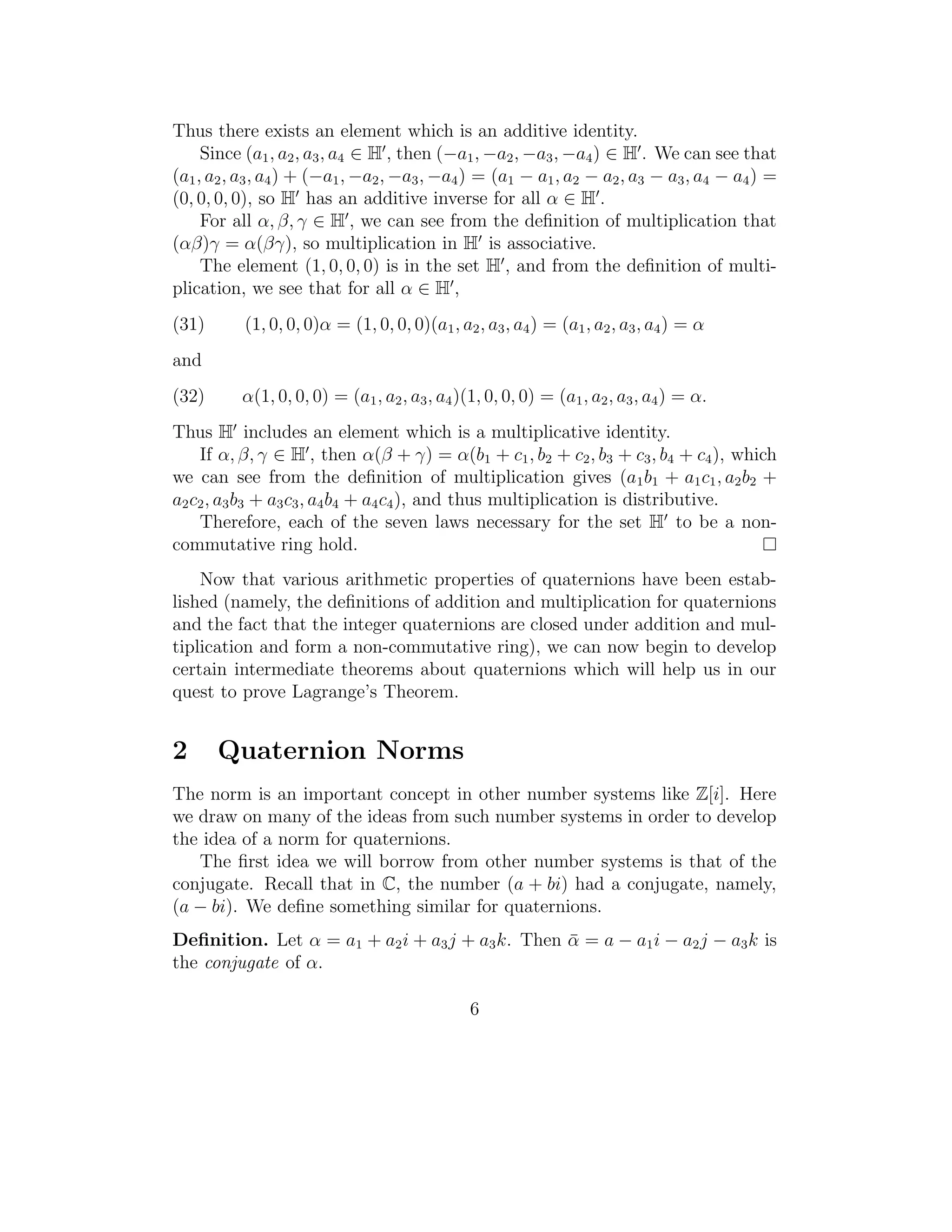 Thus there exists an element which is an additive identity.
     Since (a1 , a2 , a3 , a4 ∈ H , then (−a1 , −a2 , −a3 , −a4 ) ∈ H . We can see that
(a1 , a2 , a3 , a4 ) + (−a1 , −a2 , −a3 , −a4 ) = (a1 − a1 , a2 − a2 , a3 − a3 , a4 − a4 ) =
(0, 0, 0, 0), so H has an additive inverse for all α ∈ H .
     For all α, β, γ ∈ H , we can see from the deﬁnition of multiplication that
(αβ)γ = α(βγ), so multiplication in H is associative.
     The element (1, 0, 0, 0) is in the set H , and from the deﬁnition of multi-
plication, we see that for all α ∈ H ,
(31)       (1, 0, 0, 0)α = (1, 0, 0, 0)(a1 , a2 , a3 , a4 ) = (a1 , a2 , a3 , a4 ) = α
and
(32)      α(1, 0, 0, 0) = (a1 , a2 , a3 , a4 )(1, 0, 0, 0) = (a1 , a2 , a3 , a4 ) = α.
Thus H includes an element which is a multiplicative identity.
    If α, β, γ ∈ H , then α(β + γ) = α(b1 + c1 , b2 + c2 , b3 + c3 , b4 + c4 ), which
we can see from the deﬁnition of multiplication gives (a1 b1 + a1 c1 , a2 b2 +
a2 c2 , a3 b3 + a3 c3 , a4 b4 + a4 c4 ), and thus multiplication is distributive.
    Therefore, each of the seven laws necessary for the set H to be a non-
commutative ring hold.
    Now that various arithmetic properties of quaternions have been estab-
lished (namely, the deﬁnitions of addition and multiplication for quaternions
and the fact that the integer quaternions are closed under addition and mul-
tiplication and form a non-commutative ring), we can now begin to develop
certain intermediate theorems about quaternions which will help us in our
quest to prove Lagrange’s Theorem.


2      Quaternion Norms
The norm is an important concept in other number systems like Z[i]. Here
we draw on many of the ideas from such number systems in order to develop
the idea of a norm for quaternions.
   The ﬁrst idea we will borrow from other number systems is that of the
conjugate. Recall that in C, the number (a + bi) had a conjugate, namely,
(a − bi). We deﬁne something similar for quaternions.
Deﬁnition. Let α = a1 + a2 i + a3 j + a3 k. Then α = a − a1 i − a2 j − a3 k is
                                                 ¯
the conjugate of α.

                                               6
 