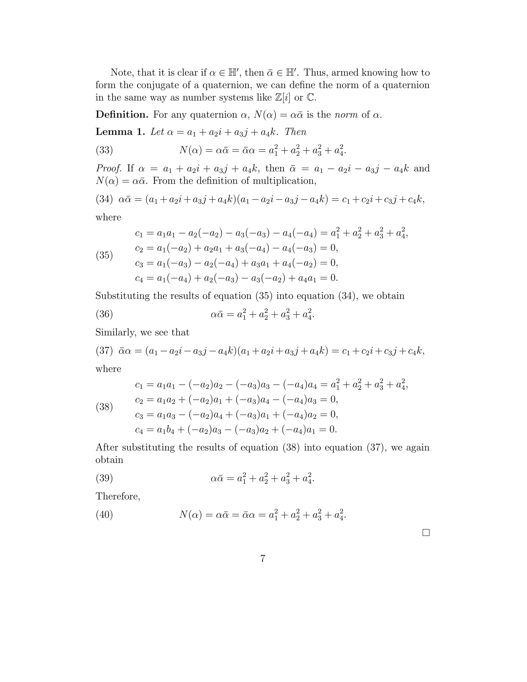 Note, that it is clear if α ∈ H , then α ∈ H . Thus, armed knowing how to
                                           ¯
form the conjugate of a quaternion, we can deﬁne the norm of a quaternion
in the same way as number systems like Z[i] or C.
Deﬁnition. For any quaternion α, N (α) = αα is the norm of α.
                                          ¯
Lemma 1. Let α = a1 + a2 i + a3 j + a4 k. Then
(33)                   N (α) = αα = αα = a1 + a2 + a2 + a2 .
                                ¯ ¯       2
                                               2    3    4

Proof. If α = a1 + a2 i + a3 j + a4 k, then α = a1 − a2 i − a3 j − a4 k and
                                            ¯
N (α) = αα. From the deﬁnition of multiplication,
          ¯
(34) αα = (a1 + a2 i + a3 j + a4 k)(a1 − a2 i − a3 j − a4 k) = c1 + c2 i + c3 j + c4 k,
      ¯
where
          c1   = a1 a1 − a2 (−a2 ) − a3 (−a3 ) − a4 (−a4 ) = a1 + a2 + a3 + a4 ,
                                                              2
                                                                   2
                                                                        2    2

          c2   = a1 (−a2 ) + a2 a1 + a3 (−a4 ) − a4 (−a3 ) = 0,
(35)
          c3   = a1 (−a3 ) − a2 (−a4 ) + a3 a1 + a4 (−a2 ) = 0,
          c4   = a1 (−a4 ) + a2 (−a3 ) − a3 (−a2 ) + a4 a1 = 0.
Substituting the results of equation (35) into equation (34), we obtain
(36)                          α α = a 2 + a2 + a2 + a2 .
                                ¯     1    2    3    4

Similarly, we see that
(37) αα = (a1 − a2 i − a3 j − a4 k)(a1 + a2 i + a3 j + a4 k) = c1 + c2 i + c3 j + c4 k,
     ¯
where
          c1   = a1 a1 − (−a2 )a2 − (−a3 )a3 − (−a4 )a4 = a2 + a2 + a2 + a2 ,
                                                            1
                                                                2
                                                                     3    4
          c2   = a1 a2 + (−a2 )a1 + (−a3 )a4 − (−a4 )a3 = 0,
(38)
          c3   = a1 a3 − (−a2 )a4 + (−a3 )a1 + (−a4 )a2 = 0,
          c4   = a1 b4 + (−a2 )a3 − (−a3 )a2 + (−a4 )a1 = 0.
After substituting the results of equation (38) into equation (37), we again
obtain
(39)                          α α = a 2 + a2 + a2 + a2 .
                                ¯     1    2    3    4

Therefore,
(40)                   N (α) = αα = αα = a2 + a2 + a2 + a2 .
                                ¯ ¯       1    2    3    4




                                           7
 