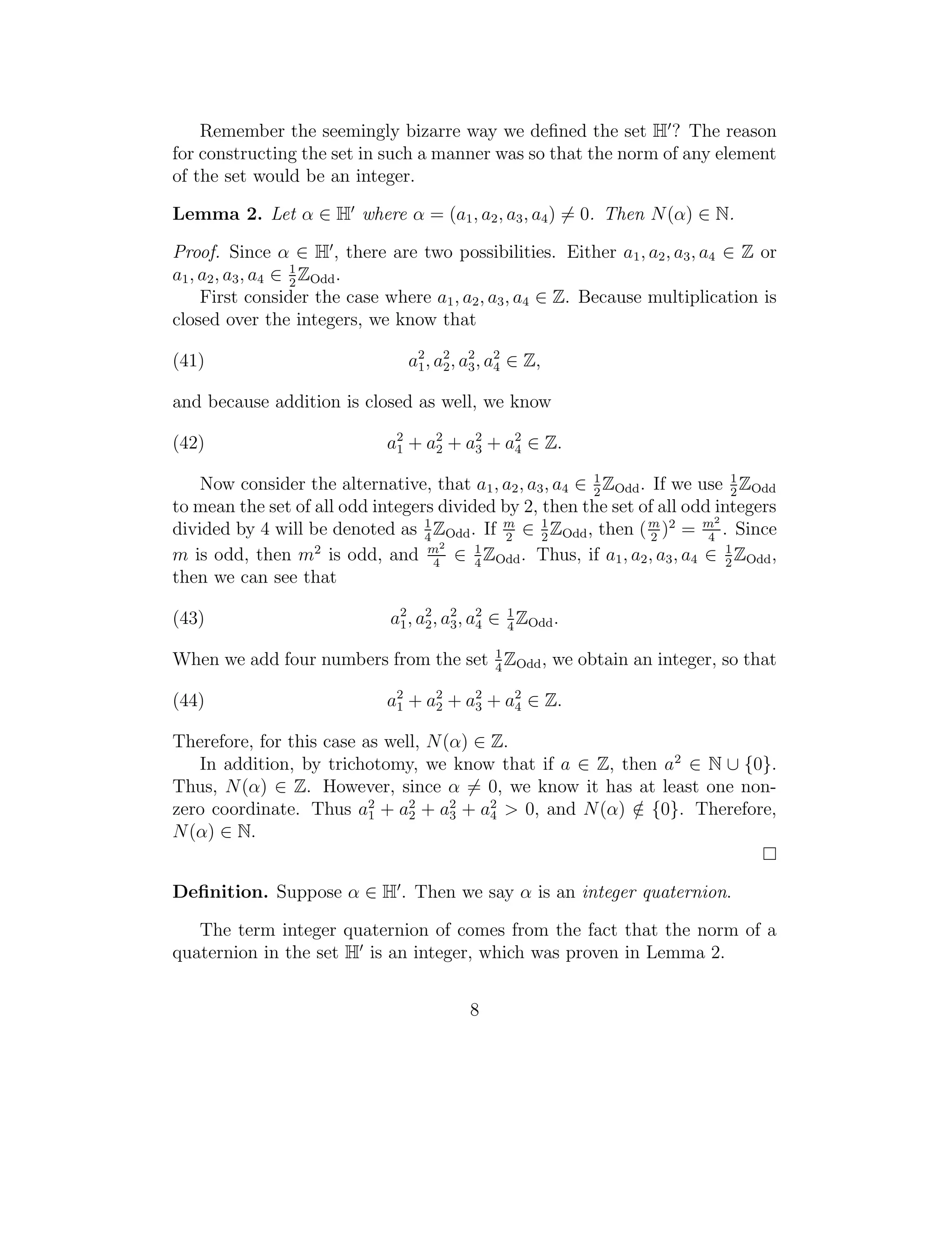 Remember the seemingly bizarre way we deﬁned the set H ? The reason
for constructing the set in such a manner was so that the norm of any element
of the set would be an integer.

Lemma 2. Let α ∈ H where α = (a1 , a2 , a3 , a4 ) = 0. Then N (α) ∈ N.

Proof. Since α ∈ H , there are two possibilities. Either a1 , a2 , a3 , a4 ∈ Z or
a1 , a2 , a3 , a4 ∈ 1 ZOdd .
                    2
     First consider the case where a1 , a2 , a3 , a4 ∈ Z. Because multiplication is
closed over the integers, we know that

(41)                            a2 , a2 , a3 , a2 ∈ Z,
                                 1 2
                                           2
                                                4

and because addition is closed as well, we know

(42)                         a2 + a2 + a2 + a2 ∈ Z.
                              1    2    3    4

    Now consider the alternative, that a1 , a2 , a3 , a4 ∈ 1 ZOdd . If we use 1 ZOdd
                                                           2                   2
to mean the set of all odd integers divided by 2, then the set of all odd integers
                                  1                1                        2
divided by 4 will be denoted as 4 ZOdd . If m ∈ 2 ZOdd , then ( m )2 = m . Since
                                             2                      2      4
                                     2
m is odd, then m2 is odd, and m ∈ 1 ZOdd . Thus, if a1 , a2 , a3 , a4 ∈ 2 ZOdd ,
                                    4    4
                                                                              1

then we can see that

(43)                          a1 , a2 , a2 , a2 ∈ 1 ZOdd .
                               2
                                    2 3 4         4

When we add four numbers from the set 1 ZOdd , we obtain an integer, so that
                                      4

(44)                         a2 + a2 + a2 + a2 ∈ Z.
                              1    2    3    4

Therefore, for this case as well, N (α) ∈ Z.
   In addition, by trichotomy, we know that if a ∈ Z, then a2 ∈ N ∪ {0}.
Thus, N (α) ∈ Z. However, since α = 0, we know it has at least one non-
zero coordinate. Thus a2 + a2 + a2 + a2 > 0, and N (α) ∈ {0}. Therefore,
                          1    2     3    4             /
N (α) ∈ N.


Deﬁnition. Suppose α ∈ H . Then we say α is an integer quaternion.

   The term integer quaternion of comes from the fact that the norm of a
quaternion in the set H is an integer, which was proven in Lemma 2.


                                           8
 