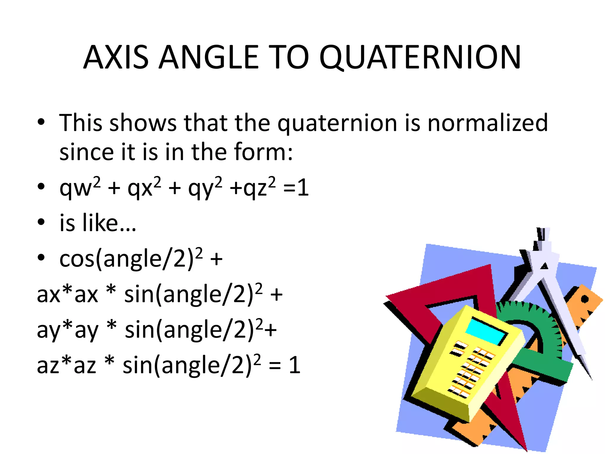AXIS ANGLE TO QUATERNIONThis shows that the quaternion is normalized since it is in the form:qw2 + qx2 + qy2 +qz2 =1 is like…cos(angle/2)2 + ax*ax * sin(angle/2)2 + ay*ay * sin(angle/2)2+ az*az * sin(angle/2)2 = 1