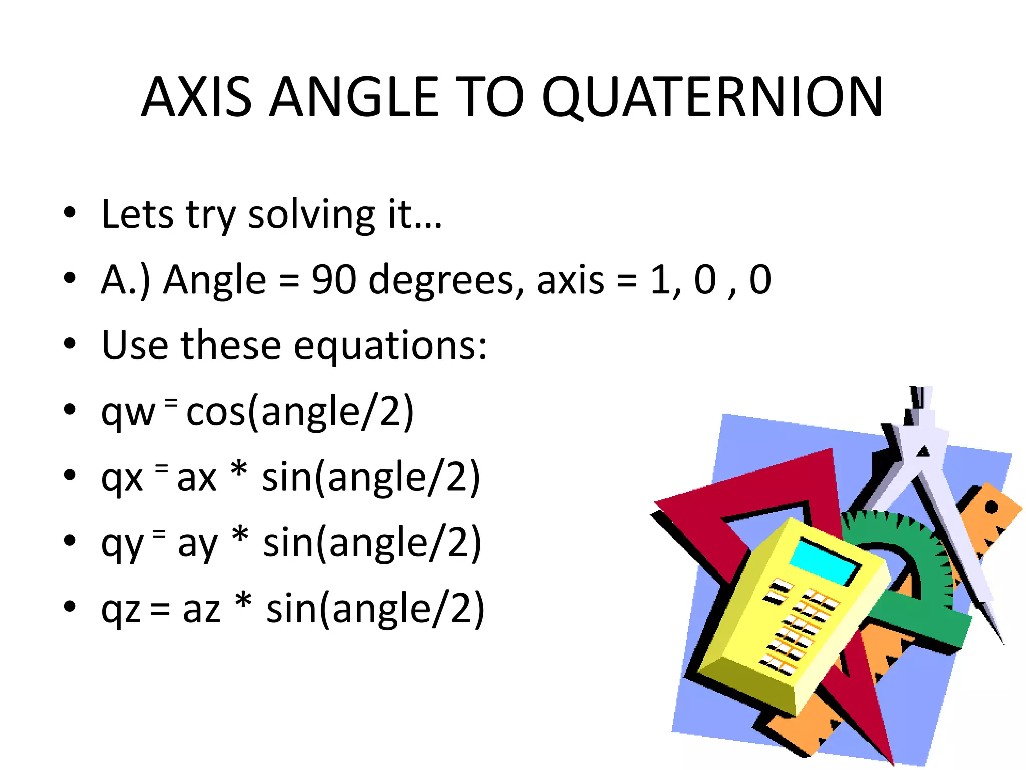 AXIS ANGLE TO QUATERNIONLets try solving it…A.) Angle = 90 degrees, axis = 1, 0 , 0Use these equations:qw = cos(angle/2)qx= ax * sin(angle/2)qy = ay * sin(angle/2)qz= az * sin(angle/2)