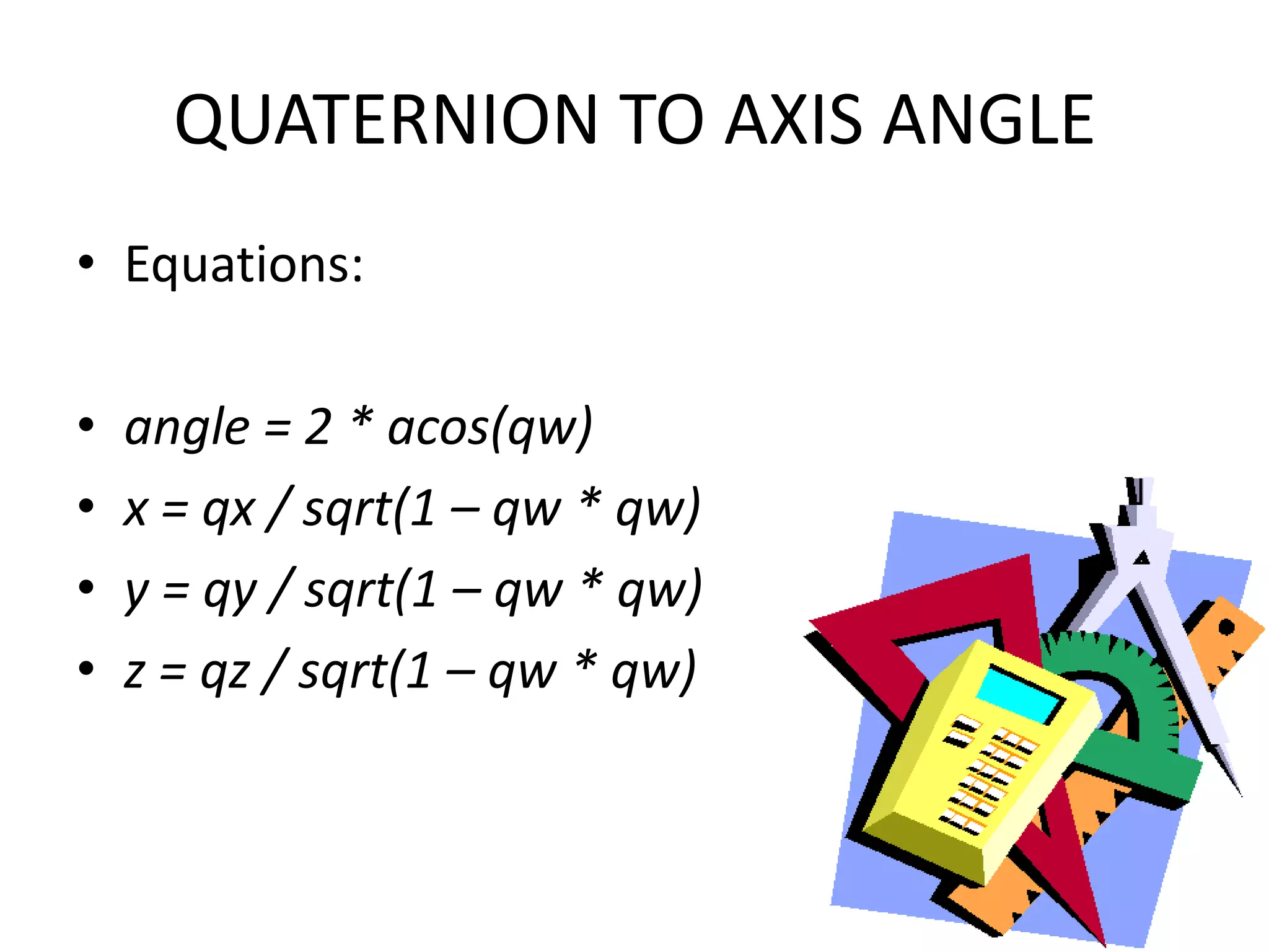 QUATERNION TO AXIS ANGLEEquations:angle = 2 * acos(qw)x = qx / sqrt(1 – qw * qw)y = qy / sqrt(1 – qw * qw)z = qz / sqrt(1 – qw * qw)