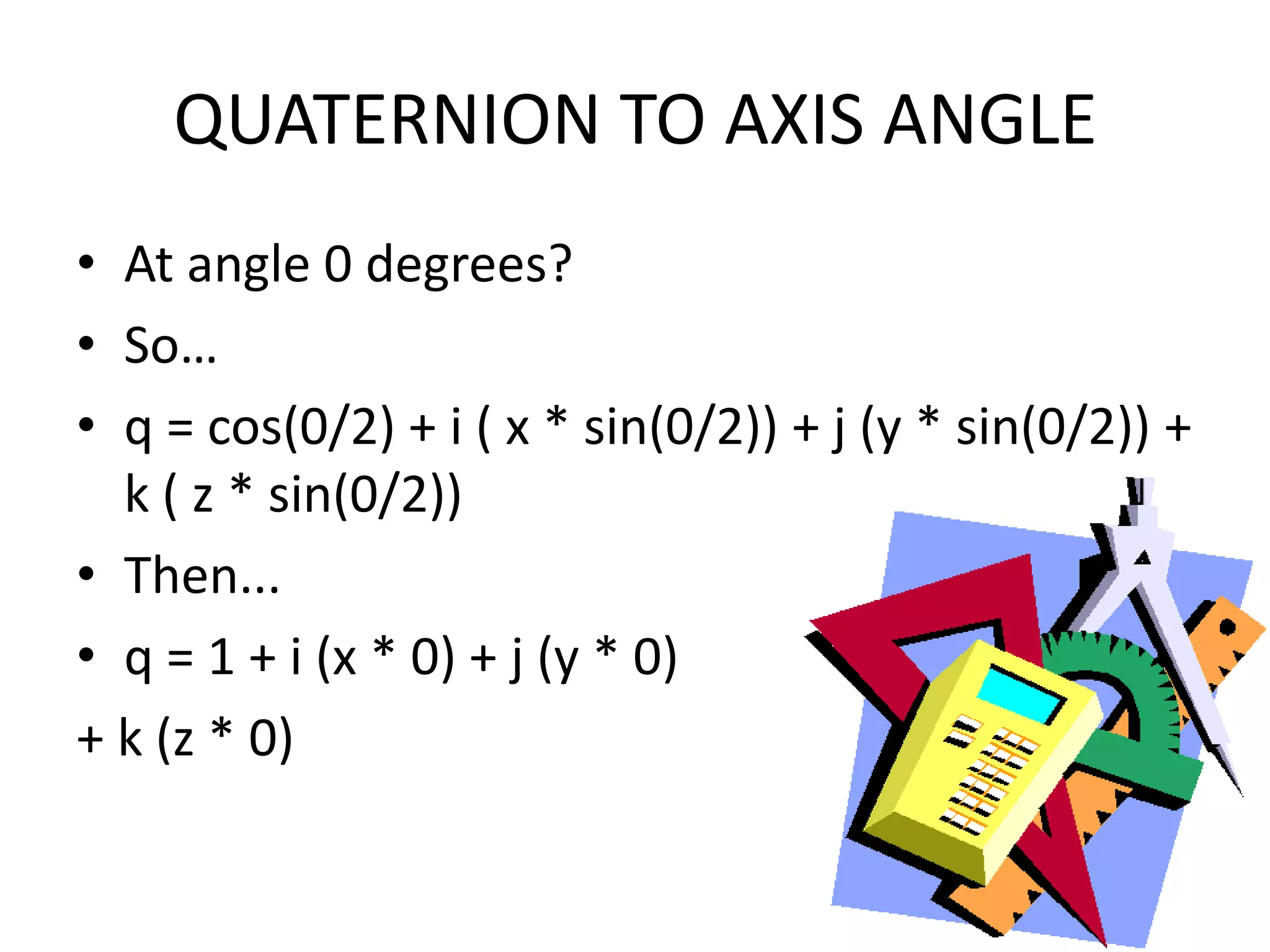 QUATERNION TO AXIS ANGLEAt angle 0 degrees?So…q = cos(0/2) + i ( x * sin(0/2)) + j (y * sin(0/2)) + k ( z * sin(0/2))Then...q = 1 + i (x * 0) + j (y * 0) + k (z * 0)